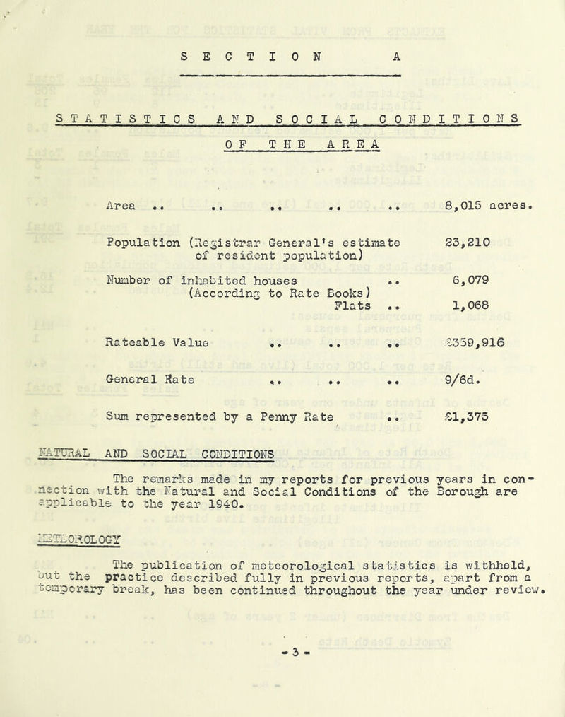 SECTION STATISTICS AND SOCIAL CONDITIONS OF THE AREA Area 8,015 acres. Population (Puegistrar General’s estimate 23,210 of resiclont population) Number of inhabited houses (According to Rate Books) Plats 6,079 1,068 Rateable Value ^359,916 General Rate 9/6d. Sum represented by a Penny Rate £1,375 NATURAL AND SOCIAL CONDITIONS The remarks made in my reports for previous years in con- nection with the Natural and Social Conditions of the Borough are applicable to the year 1940. IIETLOROLOGY The publication of meteorological statistics is withheld, out the practice described fully in previous reports, apart from a temporary break, has been continued throughout the year under reviev/. -3 -