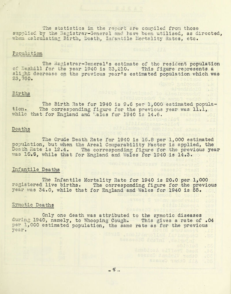 The statistics in the report are compiled from those supplied by the Registrar-General and have been utilised, as directed, when calculating Birth, Death, Infantile Mortality Rates, etc. Population The Registrar-General's estimate of the resident population of Bexhill for the year 1940 is S3,210. This figure represents a slight decrease on the previous year's estimated population which was 23,760. Births The Birth Rate for 1940 is 9.6 per 1,000 estimated popula- tion. The corresponding figure for the previous year was 11.1, v/hilc that for England and Males for 1940 is 14.6. Deaths The Crude Death Rate for 1940 is 16.8 per 1,000 estimated population, but when the Areal Comparability Factor is applied, the Death Rate is 12.4. The corresponding figure for the previous year was lO.S, while that for England and Wales for 1940 is 14.3. Infantile Deaths The Infantile Mortality Rate for 1940 is 20.0 per 1,000 registered live births. The corresponding figure for the previous year was 34.0, while that for England and Wales for 1940 is 55. Zymotic Deaths Only one death was attributed to the zymotic diseases during 1940, namely, to Whooping Cough. This gives a rate of .04 per 1,000 estimated population, the same rate as for the previous year.