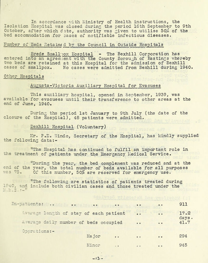 In accordance with Ministry of Health instructions, the Isolation Hospital was closed during the period 16th September to 9th October, after v;hich date, authority was given to utilise 50^ of the bed accommodation for cases of notifiable infectious diseases. Number of Beds Retained by the Council in Outside Hospitals Brede Smallwox Hospital - The Bexhill Corporation has entered into an agreement with the County Borough of Hastings vi^hereby two beds are retained at this Hospital for the admission of Bexhill cases of smallpox. No cases were admitted from Bexhill during 1940. Other Hospitals Augusta-Victorla Auxiliary Hospital for Evacuees This aujciliary hospital, opened in September, 1939, was available for evacuees until their transference to other areas at the end of June, 1940, During the period 1st January to 9th July (the date of the closure of the Hospital), 48 patients were admitted. Bexhill Hospital (Voluntary) Mr. P,E, Windo, Secretary of the Hospital, has kindly supplied the following data:- The Hospital has continued to fulfil an important role in the treatment of patients under the Emergency Medical Service, During the year, the bed complement was reduced and at the end of the year, the total number of beds available for all purposes was 75. Of this number, 50^ are reserved for emergency use. 19^0, The follov/ing are statistics of patients treated during and include both civilian cases and those treated under the iverage length of stay of each patient n/erage daily number of beds occupied Operaticns;- Ha j or Minor 911 17.2 days . 41.7 294 945