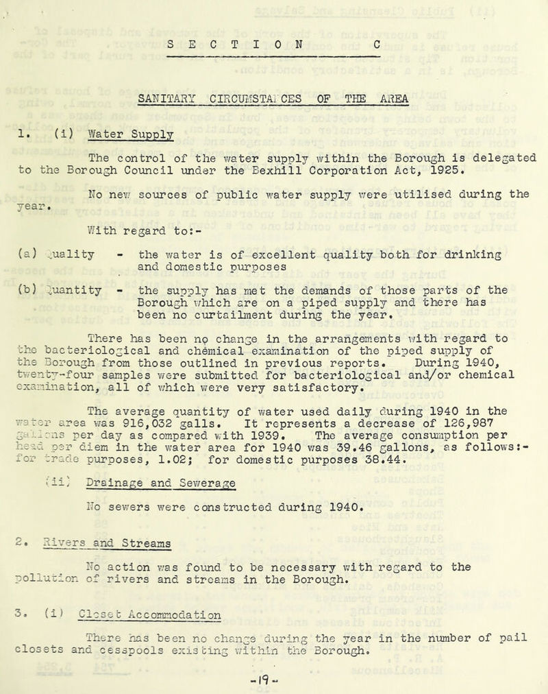 SECTION C SANITAxy/ CIRCUMSTArCES OF THE AREA 1. (1) Water Supply The control of the water supply within the Borough is delegated to the Borough Council under the Bexhill Corporation Act, 1925. No new sources of public water supply were utilised during the year. With regard tos- (a) ^uality - the water is of excellent quality both for drinking and domestic purposes (b) ^iuantity - the supply has met the demands of those parts of the Borough which are on a piped supply and there has been no curtailment during the year. There has been no change in the arrangements with regard to the bacteriological and chemical exaiiiination of the piped supply of the Borough from those outlined in previous reports. During 1940, tv/enty-four samples were submitted for bacteriological and/or chemical examination, all of which virere very satisfactory. The average quantity of water used daily during 1940 in the water area was 916,032 galls. It represents a decrease of 126,987 gallens per day as compared vfith 1939. The average consumption per head per diem in the water area for 1940 v/as 39.46 gallons, as follows for trade purposes, 1.02j for domestic purposes 38.44. \ ii} Drainage and Sevirerage Ho sewers were constructed during 1940. 2• Rivers and Streams No action was found to be necessary v/ith regard to the pollution of rivers and streams in the Borough. 3• (iJ Closeb Accommodation There has been no change during the year in the number of pail closets and cesspools existing v/ithin the Borough. -19-^