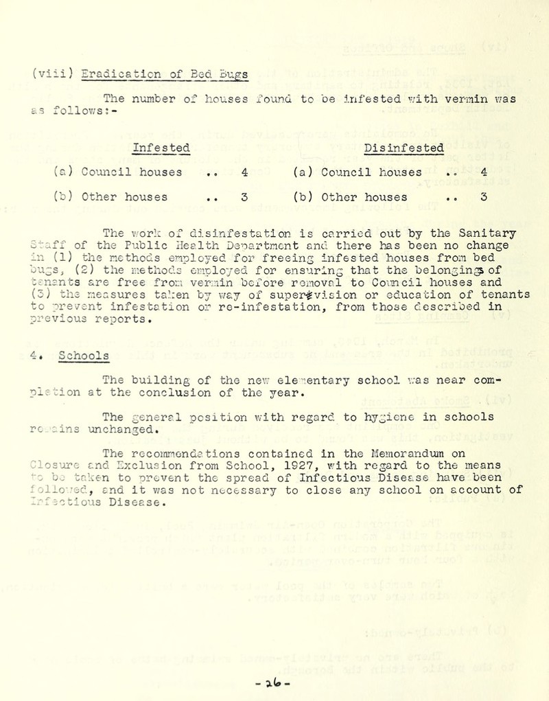 VJ 1-1- (viii) Eradicatlcn of Bed Bugs The number of houses found to be infested v/ith vermin vias as follov/s;- Infested (ci) Council houses .. 4 (b) Other houses .. 3 Disinfested (a) Council houses 4 (b) Other houses .. 3 The v/orh of disinfestation is carried out by the Sanitary Staff of the Public Health Denartment and there has been no change in (1) the methods emplo^^ed for freeing infested houses from bed tenants are free from vermin before removal to Comcil houses and (5) the measures tahen by v/ay of super^vision or education of tenants o prevent infestation or re-infestation, from those described in revious reports. 4. Schools The building of the new elenentary school Y;as near com- pletion at the conclusion of the year. The general position with regard to hygiene in schools rc.ains unchanged. The recommendations contained in the Memorandum on ^los’ore and Exclusion from School, 1927, vrith regard to the means “a b^- taken to prevent the spread of Infectious Disease have been ' .iio'.’sd, end it v/as not necessary to close any school on account of -'factious Disease. - -