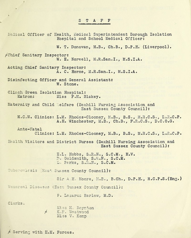 STAFF L'iSdical Officer of Health, Medical Superintendent Borough Isolation Hospital and School Medical Officers W. T. Donovan, M.B., Ch.B., D.P.H* (Liverpool). /Chief Sanitary Inspectors W. E. Norwell, M.R.San.I., M.S.I.A. Acting Chief Sanitary Inspectors A, C. Horne, M.R.San.I., M.S.I.A. Disinfecting Officer and General Assistants W. Stone. Clinch Green Isolation Hospitals l.Iatrons Miss F.M. Blakey. Maternity and Child Welfare (Bexhill Nursing Association and East Sussex County Council): M.CcV7. Clinicss L.M. Rhodes-Clooney, M.B., B.S., M.R.C.S., L'.R.C.P. A.H. V/inchester, M.B., Ch.B., F.R.C.S., D.C.O.G. Ante-Natal Clinicss L.M. Rhodes-Clooney, M.B., B.S., M.R.C.S., L.R.C.P. Health Visitors and District Nurses (Bexhill Nursing Association and East Sussex County Council): E.L. Plobbs, S.R.N., S.C.M., H.V. D. Goldsmith, S.R.N., S.C.M. L. Parks, S.R.N., S.C.M. ,u‘:ercuicsi3 .East S-'ossex County Council): Sir A HA I'toore, M.E., B.Ch., D.P.H., R,C.P*S. (Eng.) -nsreal Diseases lEaca Sussex Comity Coimcil): Clerks, P. Lazarus Barlov/, M.D. Miss Me Boynton / K. F. 7ie s tv; o od Miss Vo Eemp / Serving with H.M Forces