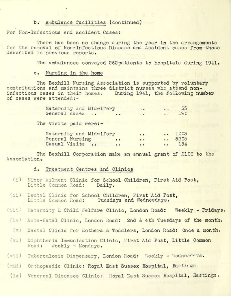 For Non-Infectious and Accident Cases; There has been no change during the year in the arrangements for the removal of Non-Infectious Disease and Accident cases from those described in previous reports* The ambulances conveyed 262patients to hospitals during 1941. c• Nursing in the home The Bexhill Nursing Association is supported by voluntary contributions and maintains tliree district nurses who attend non- inf ectious cases in their homes» During 1941, the following number of cases were attended;- Maternity and Midwifery General cases The visits paid v/ere;- Maternity and Midwifery General Nursing Casual Visits 55 190 1003 52C5 154 The Bexhill Corporation make an annual grant of £100 to the Association. d. Treatment Centres and Clinics ^i) Minor Ailment Clinic for School Children, First Aid Post, Little Common Road; Daily. (lii Dental Clinic for School Children, First Aid Post, L_tcle Common Doad: Tuesdays and Vifednesdays. (-il' Maternity L Child Welfare Clinic, London Road; Weekly - Fridays. Wv.- Ante-Natal Clinic, I-ondon Road: 2nd 8c 4th Tuesdays of the month. (v; Dental Clinic for Mothers 8c Toddlers, London Road: Once a month. (vi) Diphtheria Immunisation Clinic, First Aid Post, Little Common Road: .Veekly - Mondays. (vti) Tuberculosis Dispensary, London Road: Weekly - Wednestfava, Orthopaedic Clinic: Royal East Sussex Hospital, Hc.rt.T)r:gs.,