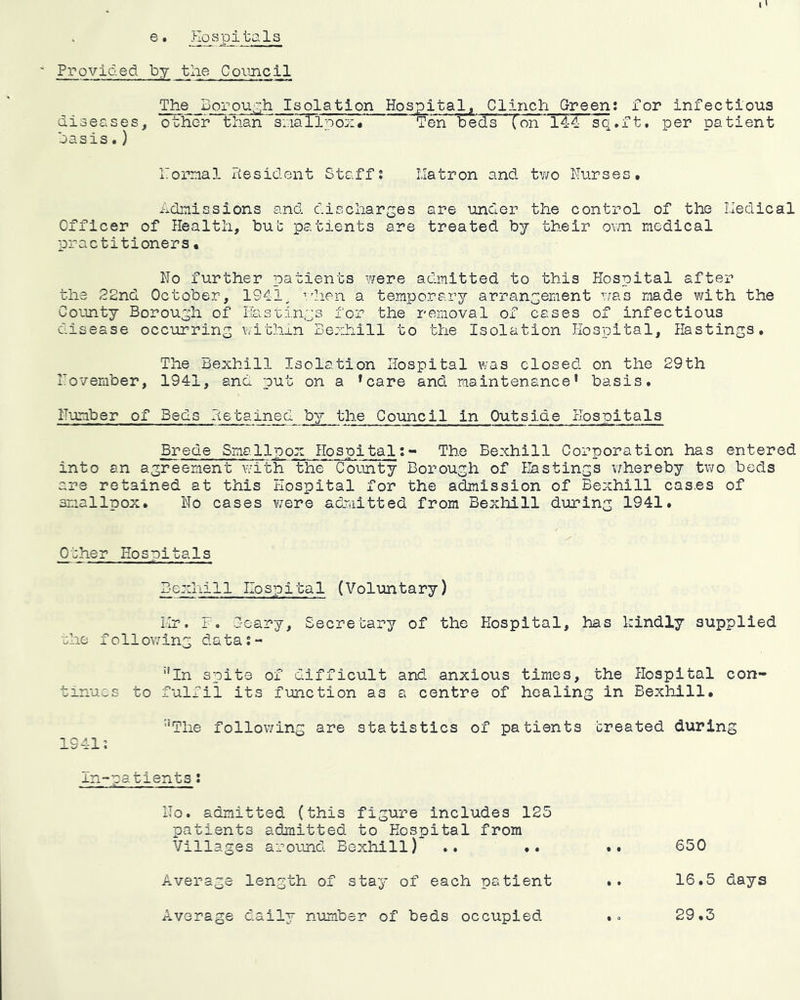 Provided by tlie Cornell The Borouo;h Isolation Hospital^ Clinch Green: for infectious diseases, other than siiiallooz/ Ten beds ' (on* 144 sq,ft. per patient oasis.) ITomal itesident Staff: llatron and tv/o Nurses, Admissions and discharges are under the control of the Lledical Officer of Health, but patients are treated by their own medical practitioners• No further patients were admitted to this Hospital after the 22nd October, 194i, ■'.dien a temporary arrangement was made with the County Borough of Phstings for the removal of cases of infectious disease occurring within Sezhill to the Isolation Hospital, Hastings. The Bexhill Isolation Hospital was closed on the 29th November, 1941, and put on a ’care and maintenance’ basis. Number of Beds Hetained by the Council in Outside Hospitals Brede Smallpox Hospital:- The Bexhill Corporation has entered into an agreement with the County Borough of Eastings v/hereby two beds are retained at this Hospital for the admission of Bexhill cases of smallpox. No cases were admitted from Bexhill during 1941. Other Hospitals Bexhill Hospital (Voluntary) Ilr. F. deary. Secretary of the Hospital, has kindly supplied ehe foilowing data:- *’In spite of difficult and anxious times, the Hospital con- tinues to fulfil its function as a centre of healing in Bexhill. ■‘The follov/ing are statistics of patients created during 1941: in-patients: No. admitted (this figure includes 125 patients admitted to Hospital from Villages around Bexhill) .. .* .. 650 Average length of stay of each patient .. 16.5 days Average daily number of beds occupied .o 29.3
