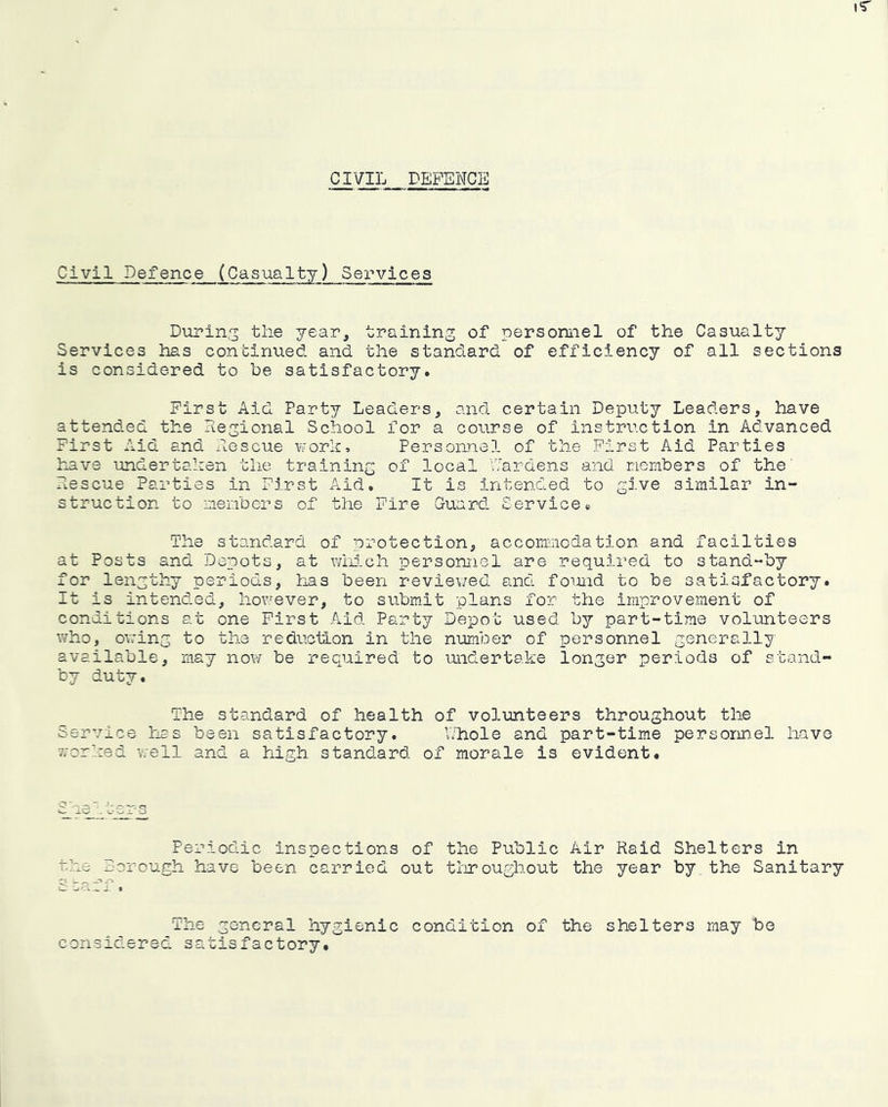 CIVIL DEFENCE Civil Defence (Casualty) Services Duping the year, training of personnel of the Casualty Services has continued and. the standard of efficiency of all sections is considered to be satisfactory. First Aid Party Leaders, and certain Deputy Leaders, have attended the Regional School for a course of instruction in Advanced First Aid and Rescue v;orh. Personnel of the First Aid Parties have undertaken the training of local Wardens and riombers of the' Rescue Parties in First Aid. It is intended to give similar in- struction to members of the Fire Guard Service. The standard of protection, accommodation and facilties at Posts and Depots, at wMch personnel are requii'ed to stand-by for lengthy periods, has been reviev/ed and fomid to be satisfactory. It is intended, however, to submit plans for the improvement of conditions at one First .A.id Party Depot used by part-time vol'onteers who, o\7ing to the reduction in the number of personnel generally available, may nov/ be required to undertake longer periods of stand- by duty. The standard of health of volunteers throughout the Service has been satisfactory. V/hole and part-time personnel have worked well and a high standard of morale is evident. s Periodic inspections of the Public Air Raid Shelters in the Borough have been carried out tlrroughout the year by the Sanitary The general hygienic condition of the shelters may be considered satisfactory.