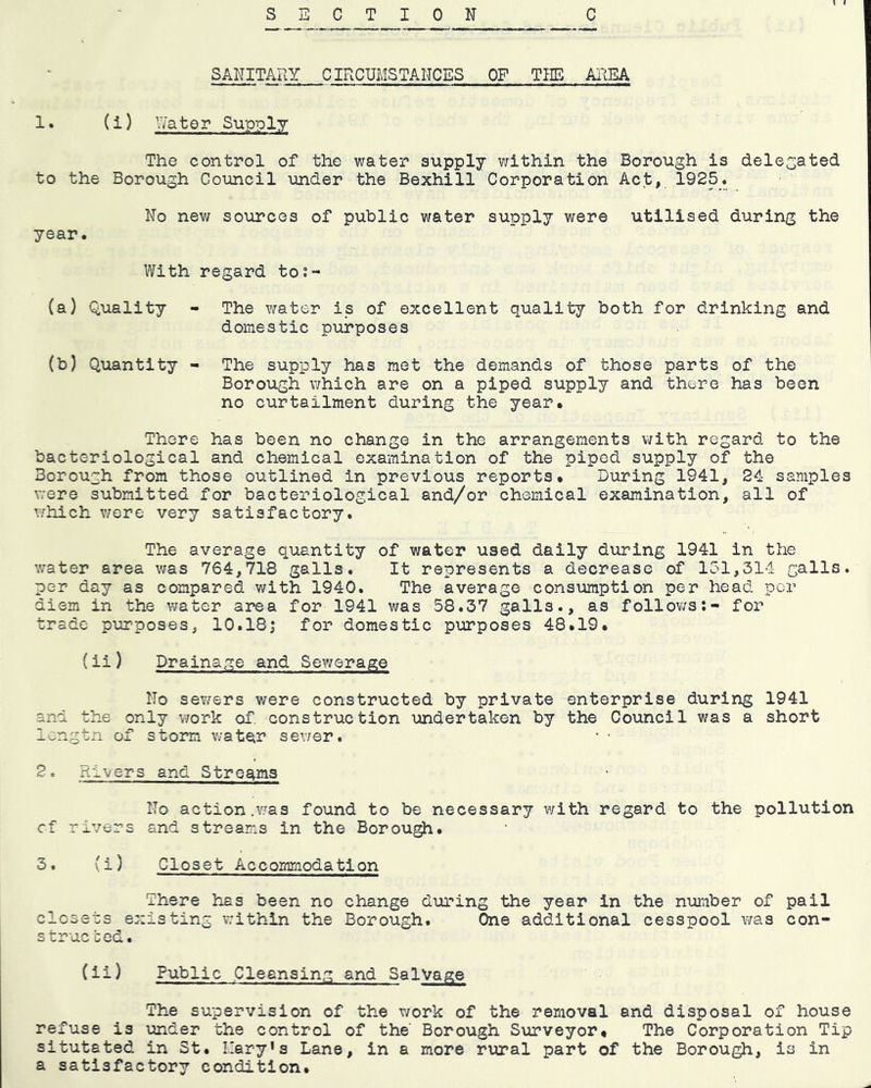 SANITARY CIRCUMSTANCES OF THE AREA (i) Rater Supply The control of the water supply within the Borough is delegated to the Borough Council under the Bexhi 11 Corporation Act, 1925_. No new sources of public water supply were utilised during the year. With regard to;- (a) Quality - The water is of excellent quality both for drinking and domestic purposes (b) Quantity - The supply has met the demands of those parts of the Borough which are on a piped supply and there has been no curtailment during the year. There has been no change in the arrangements with regard to the bacteriological and chemical examination of the piped supply of the Borough from those outlined in previous reports. During 1941, 24 samples v;ere submitted for bacteriological and/or chemical examination, all of v/hich v/ere very satisfactory. The average quantity of water used daily during 1941 in the v;ater area v;as 764,718 galls. It represents a decrease of 151,314 galls, per day as compared with 1940. The average consumption per head per diem in the water area for 1941 was 58.37 galls., as follows;- for trade purposes, 10.18| for domestic purposes 48.19. (ii) Drainage and Sewerage No sewers were constructed by private enterprise during 1941 and the only v;ork of. construction undertaken by the Council was a short longtn of storm water sewer. • • 2, Rivers and Streams No action .Y.^as found to be necessary with regard to the pollution cf rivers and streams in the Borou^. 3. (i) Closet Accommodation There has been no change during the year in the niomber of pail closets existing within the Borough. One additional cesspool was con- strue bed. (ii) Public Cleansing and Salvage The supervision of the work of the removal and disposal of house refuse is under the control of the' Borough Surveyor* The Corporation Tip situtated in St. 1'ary‘s Lane, in a more rural part of the Borough, is in a satisfactory condition.