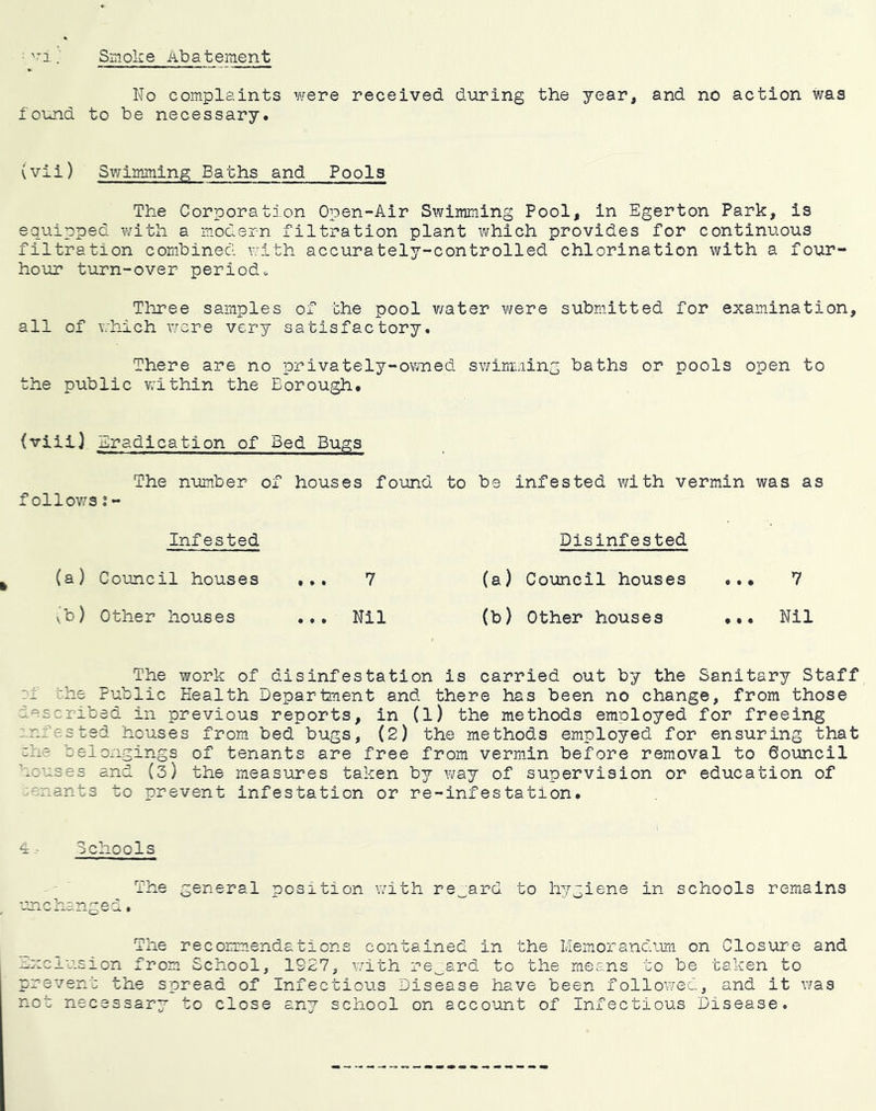 Smoke Abatement '1 No complaints Y^eve received during the year, and no action was found to be necessary. (vii) Swimming Baths and Pools The Corporation Open-Air Swimming Pool, in Egerton Park, is equipped with a modern filtration plant which provides for continuous filtration combined v/ith accurately-controlled chlorination with a four- hour turn-over periods Three samples of the pool v/ater were submitted for examination, all of which were very satisfactory. There are no privately-owned swimming baths or pools open to the public within the Borough, (viiij .ciradication of Bed Bugs The number of houses found to be infested with vermin was as followsi- Infested Disinfested (a) Coimcil houses ... 7 (a) Council houses ... 7 v'b) Other houses ... Nil (b) Other houses Nil The work of disinfestation is carried out by the Sanitary Staff ?f the Public Health Department and there has been no change, from those described in previous reports, in (l) the methods employed for freeing ;.nf es ted houses from bed bugs, (2) the methods employed for ensuring that che belongings of tenants are free from verm.in before removal to Council houses and (3) the measures taken by way of supervision or education of ;enant3 to prevent infestation or re-infestation. Schools The general position wuth regard to hygiene in schools remains ^ • _ The recommendations contained in the Memorandum on Closure and exclusion from School, 1927, v;ith regard to the means to be taken to prevent the spread of Infectious Disease have been followed, and it was not necessary to close any school on account of Infectious Disease.