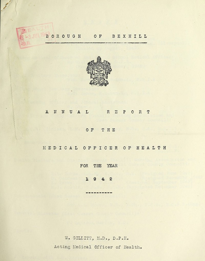✓ BOx^OUGH OP BEXHILL ANNUAL REPORT OF THE MEDICAL OFFICER OP HEALTH FOR THE YEAR A 9 4 2 W. CILLITT, K.D., D.P.PI. Acting Medical Officer of rlealth,