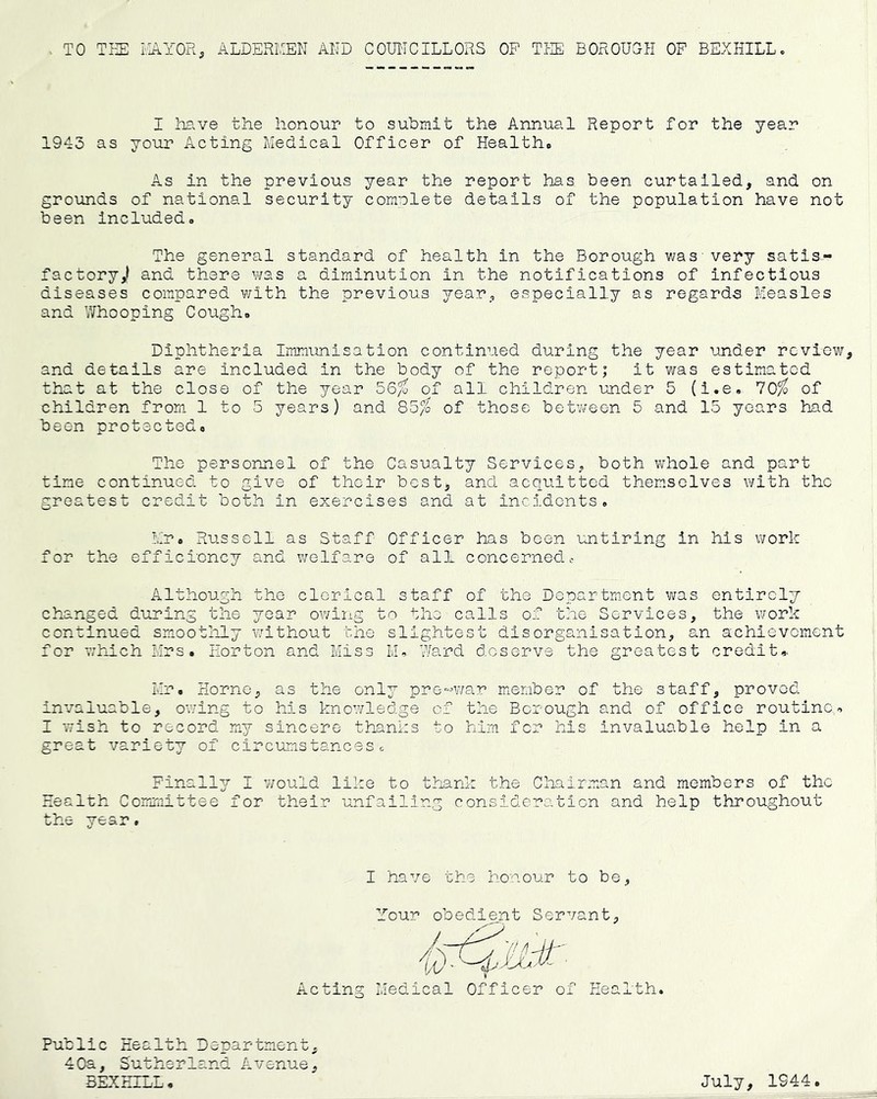 TO TEE EAYOR, ALDExEEEN AND COUNCILLORS OP TEE BOROUGH OF BEXHILL. I have the honour to submit the Annual Report for the year 1943 as your Acting Medical Officer of Healtho As in the previous year the report has been curtailed, and on grounds of national security comnlete details of the population have not been included. The general standard of health in the Borough was very satis- factory,! and there was a diminution in the notifications of Infectious diseases compared with the previous year, especially as regards Measles and Whooping Cough. Diphtheria Immunisation continued during the year under review, and details are included in the body of the report; it was estimated that at the close of the year 56% of all children under 5 (i.e. '70%> of children from 1 to 5 years) and 85/6 of those between 5 and 15 years had been protected. The personnel of the Casualty Services, both whole and part time continued to give of their best, and acquitted themselves with the greatest credit both in exercises and at incidents. Mr. Russell as Staff Officer has been untiring in his work for the efficiency and welfare of all concernedc Although the clerical staff of the Department was entirely changed during the year owing to the calls of the Services, the v/ork continued smoothly without the slightest disorganisation, an achievement for whxich Mrs. Eorton and Miss M. Ward deserve the greatest credit.. Mr. Horne, as the only pre-v/ar member of the staff, proved invaluable, owing to his knowledge of the Borough and of office routine. I wish to record miy sincere thanks to him for his invaluable help in a great variety of circumstancesg Finally I would like to thank the Chairman and members of the Health Coirmiittee for their unfailing consideration and help throughout the year, I have the honour to be. Your obedient Servant, Acting Medical Officer of Health. Public Health Department, 40a, Sutherland Avenue, BEXHILL, July, 1944