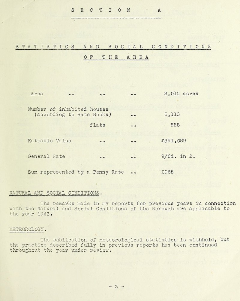 STATISTICS AND SOCIAL CONDITIONS OF T HE AREA Area 8,015 acres Number of inhabited houses (according to Rate Books) flats 5,115 555 Rateable Value £551,089 Ceneral Rate 9/6d. in £. Sum represented by a Penny Rate .q £965 NATURAL AND SOCIAL CONDITIONS« The remarks made in ray reports for previous years in connection \7ith the Natural and Social Conditions of the Borough are applicable to the year 1943. 'ZTEOROLOOr. The publication of meteorological statistics is withheld, but che practice described fully in previous reports has been continued throughout the year under reviev;.