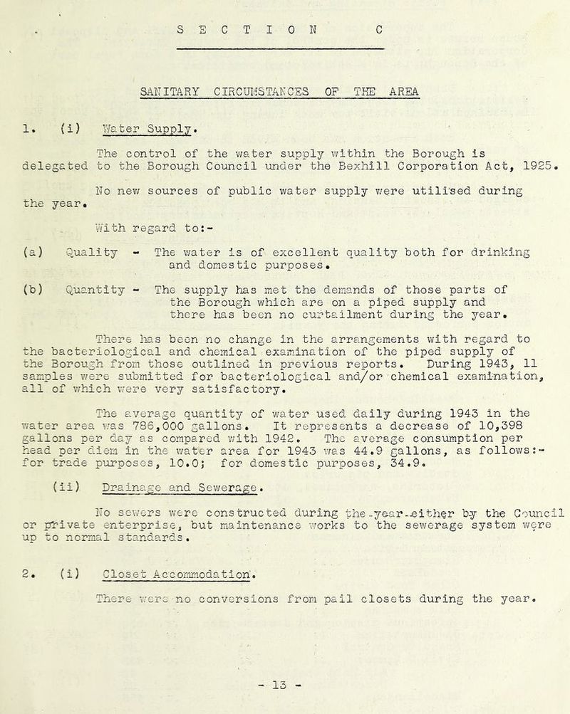s C T I 0 N C SANITARY CIRCUITS TAN CSS OP TKE AREA 1. (i) Water Supply. The control of the v;ater supply within the Borough is delegated to the Borough Council under the Bexhill Corporation Act, 1925. No new sources of public water supply v/ere utill'sed during the year. Vs/ith regard to:- (a) Quality - The water is of excellent quality both for drinking and domestic purposes. (b) Quantity - The supply has met the demands of those parts of the Borough which are on a piped supply and there has been no curtailment during the year. There lias been no change in the arrangements with regard to the bacteriological and chemical examination of the piped supply of the Borough from those outlined in previous reports. During 1943, 11 samples v/ere submitted for bacteriological and/or chemical examination, all of which v/ere very satisfactory. The average quantity of v/ater used daily during 1943 in the water area was 786,000 gallons. It represents a decrease of 10,398 gallons per day as compared with 1942. The average consumption per head per diem in the v/ater area for 1943 was 44.9 gallons, as follows for trade purposes, 10.0| for domestic purposes, 34.9. (ii) Drainage and Sev/erage . No sewers v/ere constructed during the-year-.either by the Council or private enterprise, but maintenance works to the sewerage system were up to normal standards. 2• {i) Closet Accommodation. There v/ere no conversions from pail closets during the year.