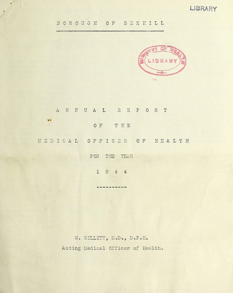 BOROUGH OP BEX HILL library ANNUAL REPORT OP THE ICAL OPPIGER OP HEALTH POR THE YEAR 19 4 4 V/c GILLITT, IvI.D., D.P.H. A-cting Medical Officer of Health