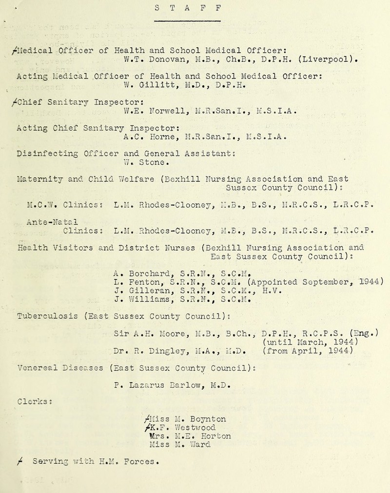 STAFF /Lledical Officer of Health and School Medical Officer: W.T. Donovan, M.B., Ch.B., D.P.H. (Liverpool). Acting Medical Officer of Health and School Medical Officer: \¥. Gillitt, M.D., D.P.H. /Chief Sanitary Inspector: W.E. Forwell, M.R.San.I., M.S.I.A. Acting Chief Sanitary Inspector; A.C. Horne, MoxH.San.I., M.S.I.A. Disinfecting Officer and General Assistant: W. Stone. Maternity and Child Welfare (Bexhill Nursing Association and East Sussex County Council): M.C.W. Clinics: L.M. Rhodes-Clooney, H.B., B.S., M.R.C.S., L.R.C.P, Ante-Natal Clinics: L.M. Rhodes-Clooney, M.B., B.So, McR.C.S., L.RoCoP. Health Visitors and District Nurses (Bexhill Nursing Association and East Sussex County Council): A. Borchard, S.R.N., S.C.M. L. Fenton, S.R.N., S.C.M. (Anpolnted September, 1944) J, Gilleran, S.R.N., S.C.M.,^H,V. J. Williams, S.R.N., S.C.M. Tuberculosis (East. Sussex County Council): Sir A.H. Moore, M.B., B.Ch., D.P.H., R.C.P.S. (Eng.) (until March, 1944) Dr. R. Dingley, M.A., U.D. (from April, 1944) Venereal Diseases (East Sussex County Council): P. Lazarus Barlow, M.D. Clerks: /Miss M. Boynton /K.F. Westwood Mrs. M.E. Horton Miss M. Ward / Serving with H.M. Forces