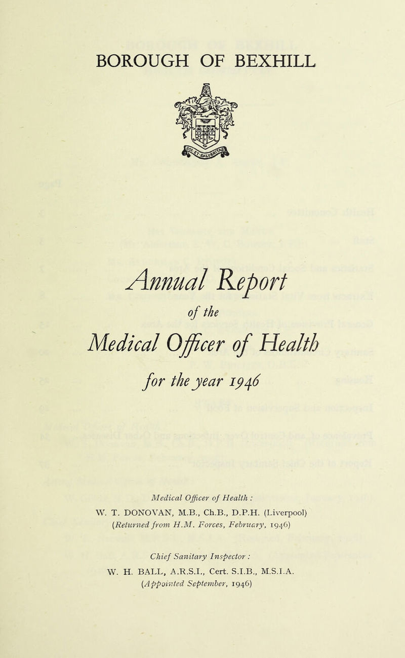 BOROUGH OF BEXHILL Annual Report of the Medical Officer of Health Medical Officer of Health : \V. T. DONOVAN, M.B., Ch.B., D.P.H. (Liverpool) {Returned from H.M. Forces, February, 1946) Chief Sanitary Inspector: W. H. BALL, A.R.S.I., Cert. S.I.B., M.S.I.A. {Appointed September, 1946)