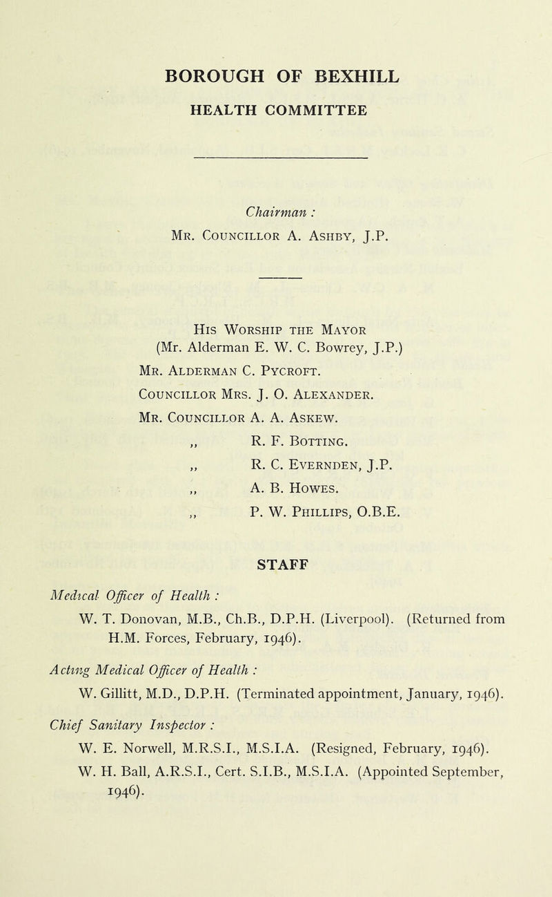 HEALTH COMMITTEE Chairman : Mr. Councillor A. Ashby, J.P. His Worship the Mayor (Mr. Alderman E. W. C. Bowrey, J.P.) Mr. Alderman C. Pycroft. Councillor Mrs. J. O. Alexander. Mr. Councillor A. A. Askew. „ R. F. Bolting. „ R. C. Evernden, J.P. A. B. Howes. ,, P. W. Phillips, O.B.E. STAFF Medical Officer of Health : W. T. Donovan, M.B., Ch.B., D.P.H. (Liverpool). (Returned from H.M. Forces, February, 1946). Acting Medical Officer of Health : W. Gillitt, M.D., D.P.H. (Terminated appointment, January, 1946). Chief Sanitary Inspector : W. F. Norwell, M.R.S.I., M.S.I.A. (Resigned, February, 1946). W. H. Ball, A.R.S.I., Cert. S.I.B., M.S.I.A. (Appointed September, 1946).