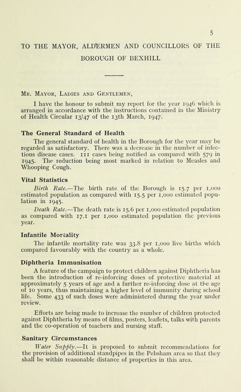 TO THE MAYOR, ALDERMEN AND COUNCILLORS OF THE BOROUGH OF BEXHILL Mr. Mayor, Ladies and Gentlemen, I have the honour to submit my report for the year 1946 which is arranged in accordance with the instructions contained in the Ministry of Health Circular 13/47 of fho 13th March, 1947. The General Standard of Health The general standard of health in the Borough for the year may be regarded as satisfactory. There was a decrease in the number of infec- tious disease cases, in cases being notified as compared with 579 in 1945. The reduction being most marked in relation to Measles and Whooping Cough. Vital Statistics Birth Rate.—The birth rate of the Borough is 15.7 per 1,000 estimated population as compared with 15.5 per 1,000 estimated popu- lation in 1945. Death Rate.—The death rate is 15.6 per 1,000 estimated population as compared with 17. i per 1,000 estimated population the previous year. Infantile Mortality The infantile mortality rate was 33.8 per 1,000 live births which compared favourably with the country as a whole. Diphtheria Immunisation A feature of the campaign to protect children against Diphtheria has been the introduction of re-in forcing doses of protective material at approximately 5 years of age and a further re-inforcing dose at the age of 10 years, thus maintaining a higher level of immunity during school life. Some 433 of such doses were administered during the year under review. Efforts are being made to increase the number of children protected against Diphtheria by means of films, posters, leaflets, talks with parents and the co-operation of teachers and nursing staff. Sanitary Circumstances Water Supply.—It is proposed to submit recommendations for the provision of additional standpipes in the Pebsham area so that they shall be within reasonable distance of properties in this area.