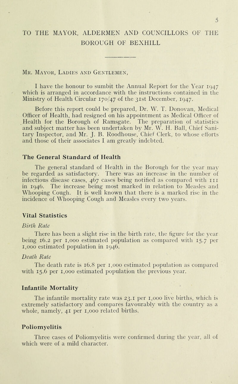 TO THE MAYOR, ALDERMEN AND COUNCILLORS OF THE BOROUGH OF BEXHILL Mr. Mayor, Ladies and Gentlemen, I have the honour to sumbit the Annual Report for the Year 1947 which is arranged in accordance with the instructions contained in the Ministry of Health Circular 170/47 of the 31st December, 1947. Before this report could be prepared. Dr. W. T. Donovan, Medical Officer of Health, had resigned on his appointment as Medical Officer of Health for the Borough of Ramsgate. The preparation of statistics and subject matter has been undertaken by Mr. W. H. Ball, Chief Sani- tary Inspector, and Mr. J. B. Roodhouse, Chief Clerk, to whose efforts and those of their associates I am greatly indebted. The General Standard of Health The general standard of Health in the Borough for the year may be regarded, as satisfactory. There was an increase in the number of infectious disease cases, 467 cases being notified as compared with in in 1946. The increase being most marked in relation to Measles and Whooping Cough. It is well known that there is a marked rise in the incidence of Whooping Cough and Measles every two years. Vital Statistics Birth Rate There has been a slight rise in the birth rate, the figure for the year being 16.2 per 1,000 estimated population as compared with 15.7 per 1,000 estimated population in 1946. Death Rate The death rate is 16.8 per 1,000 estimated population as compared with 15.6 per 1,000 estimated population the previous year. Infantile Mortality The infantile mortality rate was 23.1 per 1,000 live births, which is extremely satisfactory and compares favourably with the country as a whole, namely, 41 per 1,000 related births. Poliomyelitis Three cases of Poliomyelitis were confirmed during the year, all of which were of a mild character.