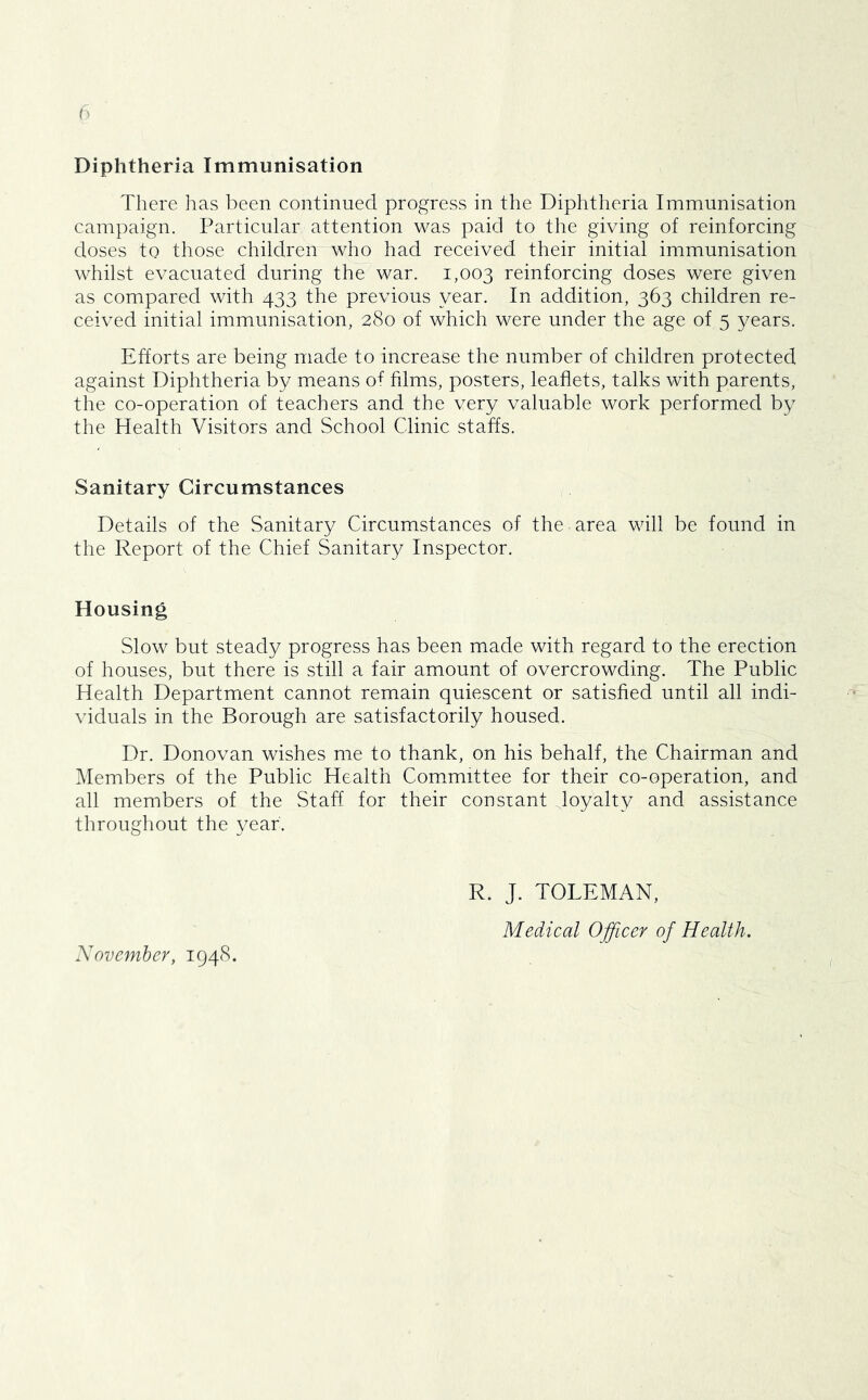 Diphtheria Immunisation There has been continued progress in the Diphtheria Immunisation campaign. Particular attention was paid to the giving of reinforcing doses to those children who had received their initial immunisation whilst evacuated during the war. 1,003 reinforcing doses were given as compared with 433 the previous year. In addition, 363 children re- ceived initial immunisation, 280 of which were under the age of 5 years. Efforts are being made to increase the number of children protected against Diphtheria by means of films, posters, leaflets, talks with parents, the co-operation of teachers and the very valuable work performed by the Health Visitors and School Clinic staffs. Sanitary Circumstances Details of the Sanitary Circumstances of the area will be found in the Report of the Chief Sanitary Inspector. Housing Slow but steady progress has been made with regard to the erection of houses, but there is still a fair amount of overcrowding. The Public Health Department cannot remain quiescent or satisfied until all indi- viduals in the Borough are satisfactorily housed. Dr. Donovan wishes me to thank, on his behalf, the Chairman and Members of the Public Health Committee for their co-operation, and all members of the Staff for their consiant loyalty and assistance throughout the year. R. J. TOLEMAN, Medical Officer of Health. Nov ember, 1948.