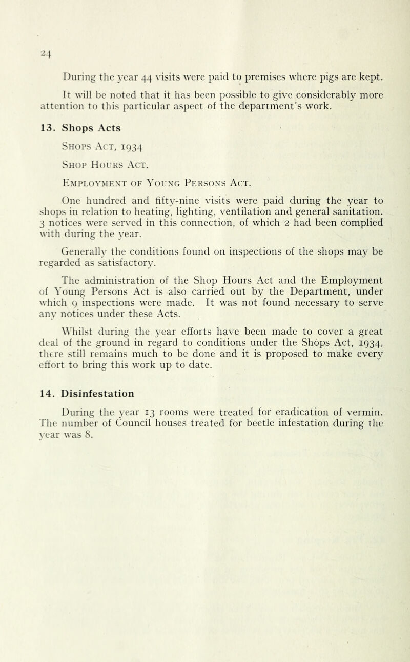 During the year 44 visits were paid to premises where pigs are kept. It will be noted that it has been possible to give considerably more attention to this particular aspect of the department’s work. 13. Shops Acts Shops Act, 1934 Shop Hours Act. Employment of Young Persons Act. One hundred and fifty-nine visits were paid during the year to shops in relation to heating, lighting, ventilation and general sanitation. 3 notices were served in this connection, of which 2 had been complied with during the 3’ear. Generalh’ the conditions found on inspections of the shops may be regarded as satisfactor}’. The administration of the Shop Hours Act and the Employment of Young Persons Act is also carried out by the Department, under which 9 inspections were made. It was not found necessary to serve anv notices under these Acts. Whilst during the year efforts have been made to cover a great deal of the ground in regard to conditions under the Shops Act, 1934, there still remains much to be done and it is proposed to make every effort to bring this work up to date. 14. Disinfestation During the \’ear 13 rooms were treated for eradication of vermin. The number of Council houses treated for beetle infestation during the \’ear was 8.