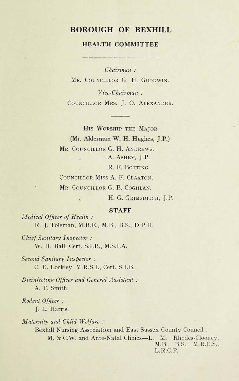 HEALTH COMMITTEE Chairman : Mr. Councillor G. H. Goodwin. Vice-Chairman : Councillor Mrs. J. O. Alexander. His Worship the Major {Mt. Ald^Tman W, H. Hughes, J.P.) Mr. Councillor G. H. Andrews. ,, A. Ashby, J.P. ,, R. F. Rotting. Councillor Miss A. F. Claxton. Mr. Councillor G. B. Coghlan. ,, H. G. Grimsditch, J.P. STAFF Medical Officer of Health : R. J. Toleman, M.B.E., M.B., B.S., D.P.H. Chief Sanitary Inspector : W. H. Ball, Cert. S.I.B., M.S.I.A. Second Sanitary Inspector : C. E. Lockley, M.R.S.I., Cert. S.I.B. Disinfecting Officer and General Assistant : A. T. Smith. Rodent Officer : J. L. Harris. Maternity and Child Welfare : Bexhill Nursing Association and East Sussex County Council : M. & C.W. and Ante-Natal Clinics—L. M. Rhodes-Clooney, M.B., B.S., M.R.C.S., L.R.C.P.