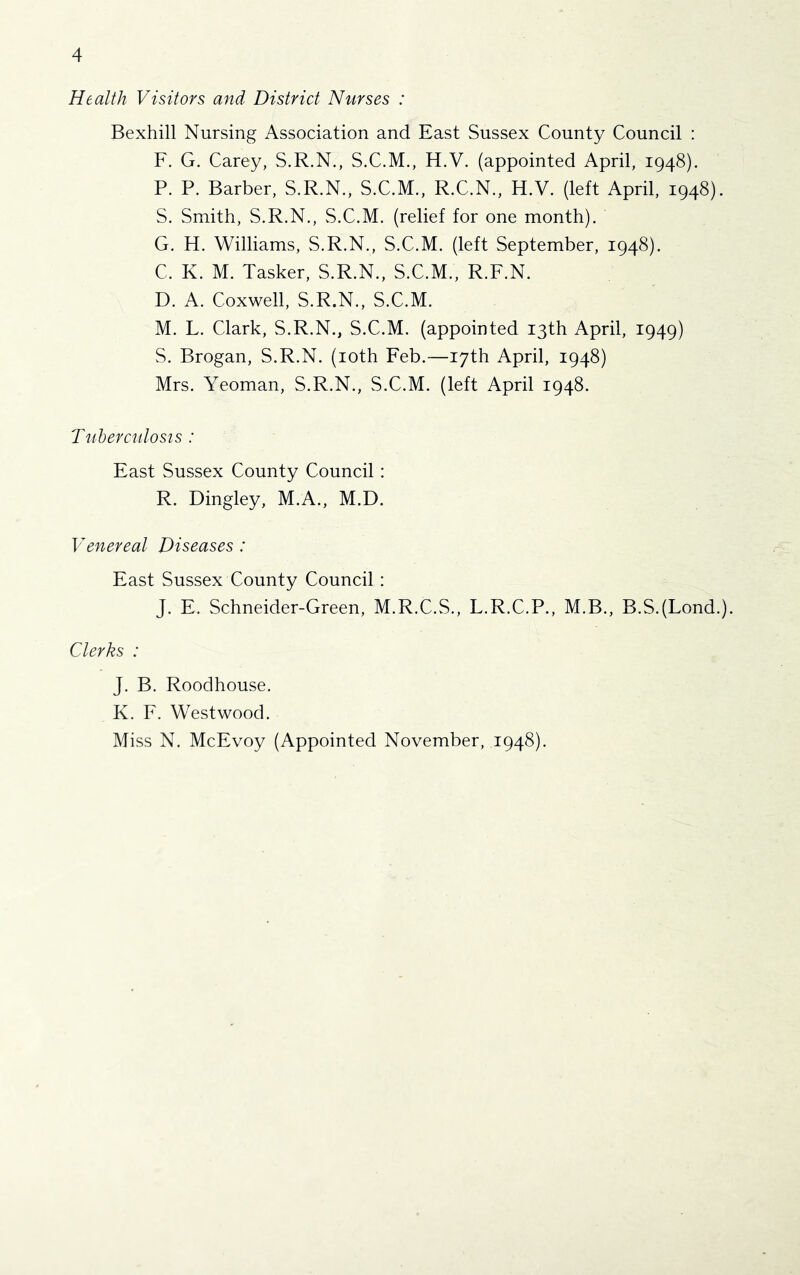 Health Visitors and District Nurses : Bexhill Nursing Association and East Sussex County Council : F. G. Carey, S.R.N., S.C.M., H.V. (appointed April, 1948). P. P. Barber, S.R.N., S.C.M., R.C.N., H.V. (left April, 1948). S. Smith, S.R.N., S.C.M. (relief for one month). G. H. Williams, S.R.N., S.C.M. (left September, 1948). C. K. M. Tasker, S.R.N., S.C.M., R.F.N. D. A. Coxwell, S.R.N., S.C.M. M. L. Clark, S.R.N., S.C.M. (appointed 13th April, 1949) S. Brogan, S.R.N. (loth Feb.—17th April, 1948) Mrs. Yeoman, S.R.N., S.C.M. (left April 1948. Tuberculosts : East Sussex County Council: R. Dingley, M.A., M.D. Venereal Diseases : East Sussex County Council: J. E. Schneider-Green, M.R.C.S., L.R.C.P., M.B., B.S.(Lond.). Clerks : J. B. Roodhouse. K. F. Westwood. Miss N. McEvoy (Appointed November, 1948).