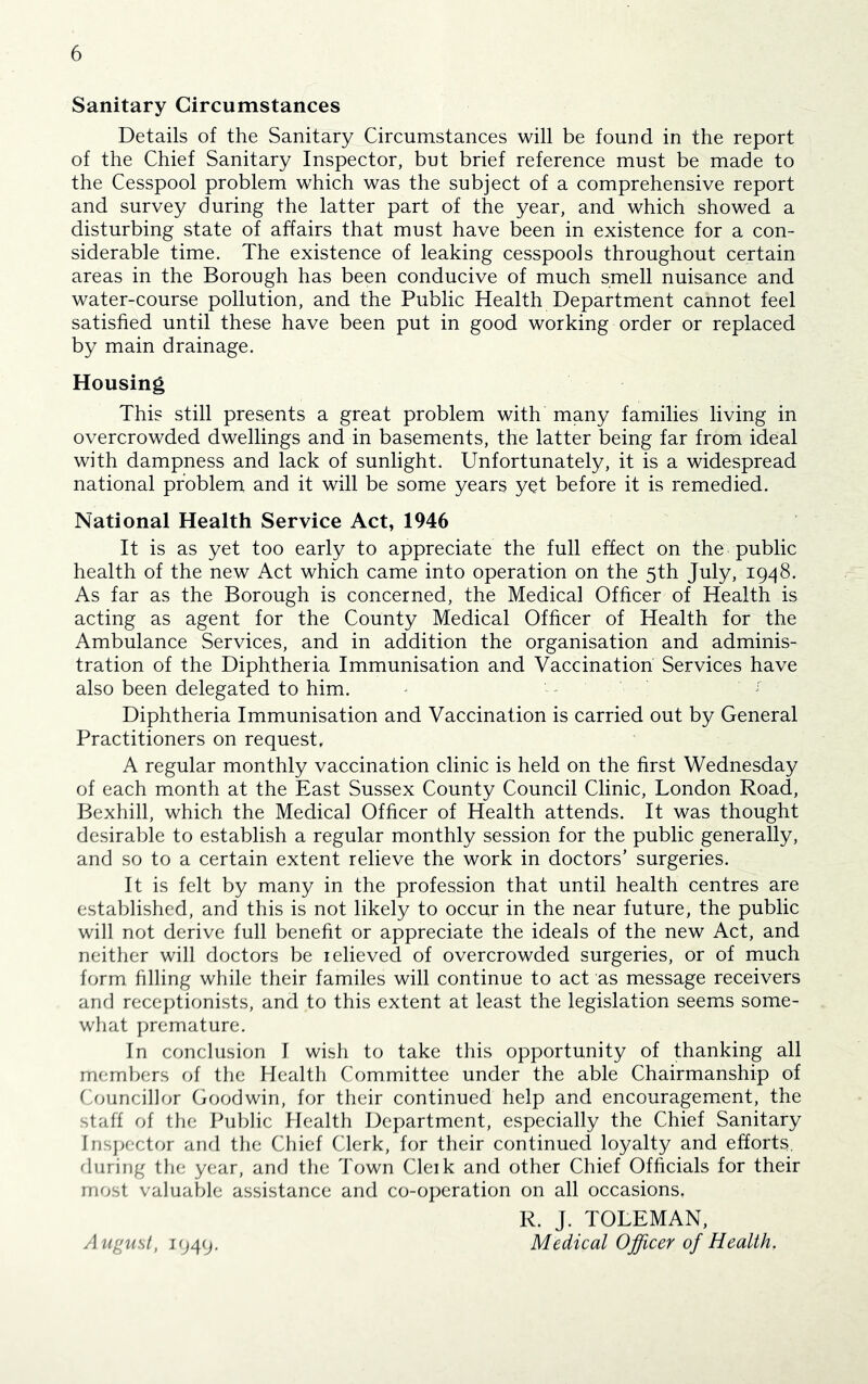 Sanitary Circumstances Details of the Sanitary Circumstances will be found in the report of the Chief Sanitary Inspector, but brief reference must be made to the Cesspool problem which was the subject of a comprehensive report and survey during the latter part of the year, and which showed a disturbing state of affairs that must have been in existence for a con- siderable time. The existence of leaking cesspools throughout certain areas in the Borough has been conducive of much smell nuisance and water-course pollution, and the Public Health Department cannot feel satisfied until these have been put in good working order or replaced by main drainage. Housing This still presents a great problem with many families living in overcrowded dwellings and in basements, the latter being far from ideal with dampness and lack of sunlight. Unfortunately, it is a widespread national problem and it will be some years yet before it is remedied. National Health Service Act, 1946 It is as yet too early to appreciate the full effect on the public health of the new Act which came into operation on the 5th July, 1948. As far as the Borough is concerned, the Medical Officer of Health is acting as agent for the County Medical Officer of Health for the Ambulance Services, and in addition the organisation and adminis- tration of the Diphtheria Immunisation and Vaccination Services have also been delegated to him. ^ ■ -■ Diphtheria Immunisation and Vaccination is carried out by General Practitioners on request, A regular monthly vaccination clinic is held on the first Wednesday of each month at the East Sussex County Council Clinic, London Road, Bexhill, which the Medical Officer of Health attends. It was thought desirable to establish a regular monthly session for the public generally, and so to a certain extent relieve the work in doctors’ surgeries. It is felt by many in the profession that until health centres are established, and this is not likely to occur in the near future, the public will not derive full benefit or appreciate the ideals of the new Act, and neither will doctors be lelieved of overcrowded surgeries, or of much form filling while their familes will continue to act as message receivers and receptionists, and to this extent at least the legislation seems some- what premature. In conclusion I wish to take this opportunity of thanking all members of the Health Committee under the able Chairmanship of Omncillor Goodwin, for their continued help and encouragement, the staff of the Public Health Department, especially the Chief Sanitary Inspector and the Chief Clerk, for their continued loyalty and efforts, during the year, and the Town Cleik and other Chief Officials for their most valuable assistance and co-operation on all occasions. R. J. TOLEMAN, Medical Officer of Health. August, 1949.