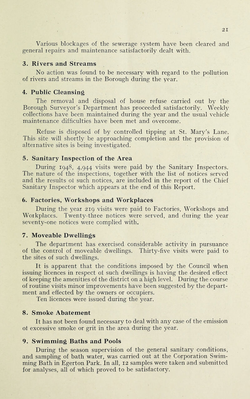 Various blockages of the sewerage system have been cleared and general lepairs and maintenance satisfactorily dealt with. 3. Rivers and Streams No action was found to be necessary with regard to the pollution of rivers and streams in the Borough during the year. 4. Public Cleansing The removal and disposal of house refuse carried out by the Borough Surveyor’s Department has proceeded satisfactorily. Weekly collections have been maintained during the year and the usual vehicle maintenance difficulties have been met and overcome. Refuse is disposed of by controlled tipping at St. Mary’s Lane. This site will shortly be approaching completion and the provision of alternative sites is being investigated. 5. Sanitary Inspection of the Area During 1948, 4,944 visits were paid by the Sanitary Inspectors. The nature of the inspections, together with the list of notices served and the results oi such notices, are included in the report of the Chief Sanitary Inspector which appears at the end of this Report. 6. Factories^ Workshops and Workplaces During the year 219 visits were paid to Factories, Workshops and Workplaces. Twenty-three notices were served, and during the year seventy-one notices were complied with. 7. Moveable Dwellings The department has exercised considerable activity in pursuance of the control of moveable dwellings. Thirty-five visits were paid to the sites of such dwellings. It is apparent that the conditions imposed by the Council when issuing licences in respect of such dwellings is having the desired effect of keeping the amenities of the district on a high level. During the course of routine visits minor improvements have been suggested by the depart- ment and effected by the owners or occupiers. Ten licences were issued during the year. 8. Smoke Abatement It has not been found necessary to deal with any case of the emission ot excessive smoke or grit in the area during the year. 9. Swimming Baths and Pools During the season supervision of the general sanitary conditions, and sampling of bath water, was carried out at the Corporation Swim- ming Bath in Egerton Park. In all, 12 samples were taken and submitted for analyses, all of which proved to be satisfactory.