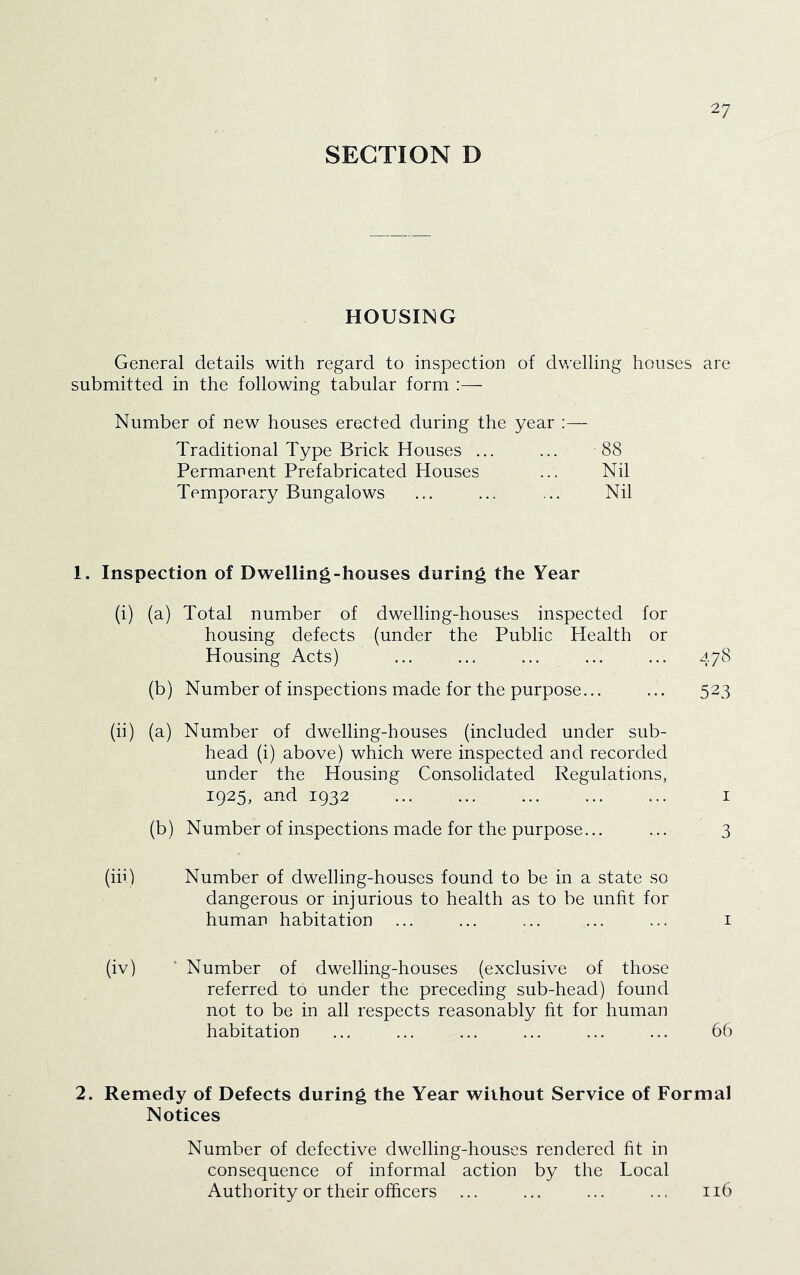 SECTION D HOUSING General details with regard to inspection of dv/elling houses are submitted in the following tabular form :— Number of new houses erected during the year :— Traditional Type Brick Houses ... ... 88 Permanent Prefabricated Houses ... Nil Temporary Bungalows ... ... ... Nil 1. Inspection of Dwelling-houses during the Year (i) (a) Total number of dwelling-houses inspected for housing defects (under the Public Health or Housing Acts) ... ... ... ... ... 478 (b) Number of inspections made for the purpose... ... 523 (ii) (a) Number of dwelling-houses (included under sub- head (i) above) which were inspected and recorded under the Housing Consolidated Regulations, 1925, and 1932 ... ... ... ... ... I (b) Number of inspections made for the purpose... ... 3 (in) Number of dwelling-houses found to be in a state so dangerous or injurious to health as to be unfit for human habitation ... ... ... ... ... i (iv) ‘ Number of dwelling-houses (exclusive of those referred to under the preceding sub-head) found not to be in all respects reasonably fit for human habitation ... ... ... ... ... ... 66 2. Remedy of Defects during the Year without Service of Formal Notices Number of defective dwelling-houses rendered fit in consequence of informal action by the Local Authority or their officers ... ... ... ... 116