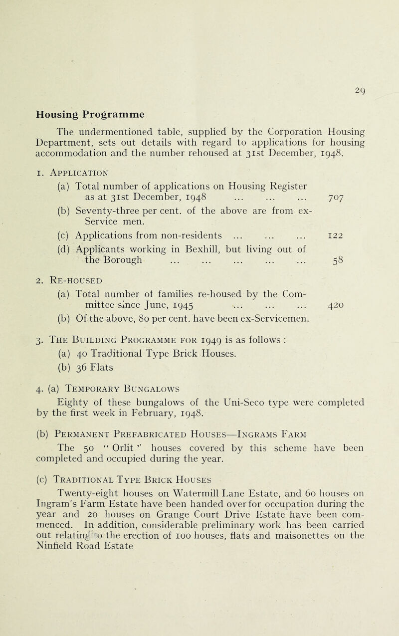 Housing Programme The undermentioned table, supplied by the Corporation Housing Department, sets out details with regard to applications for housing accommodation and the number rehoused at 31st December, 1948. 1. Application (a) Total number of applications on Housing Register as at 31st December, 1948 ... ... ... 707 (b) Seventy-three per cent, of the above are from ex- Service men. (c) Applications from non-residents ... ... ... 122 (d) Applicants working in Bexhill, but living out of the Borough ... ... ... ... ... 58 2. Re-housed (a) Total number of families re-housed by the Com- mittee since June, 1945 ... ... ... 420 (b) Of the above, 80 per cent, have been ex-Servicemen. 3. The Building Programme for 1949 is as follows : (a) 40 Traditional Type Brick Houses. (b) 36 Flats 4. (a) Temporary Bungalows Eighty of these bungalows of the Uni-Seco type were completed by the first week in February, 1948. (b) Permanent Prefabricated Houses—Ingrams Farm The 50 “ Orlit ’’ houses covered by this scheme have been completed and occupied during the year. (c) Traditional Type Brick Houses Twenty-eight houses on Watermill Lane Estate, and 60 houses on Ingram’s Farm Estate have been handed over for occupation during the year and 20 houses on Grange Court Drive Estate have been com- menced. In addition, considerable preliminary work has been carried out relating :o the erection of 100 houses, flats and maisonettes on the Ninfield Road Estate