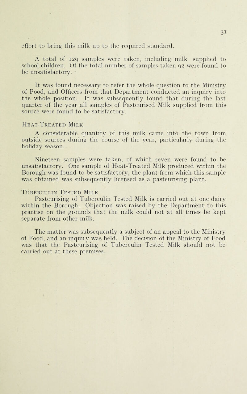 effort to bring this milk up to the required standard. A total of 129 samples were taken, including milk supplied to school children. Of the total number of samples taken 92 were found to be unsatisfactory. It was found necessary to refer the whole question to the Ministry of Food, and Officers from that Department conducted an inquiry into the whole position. It was subsequently found that during the last quarter of the year all samples of Pasteurised Milk supplied from this source were found to be satisfactory. Heat-Treated Milk A considerable quantity of this milk came into the town from outside sources during the course of the year, particularly during the holiday season. Nineteen samples were taken, of which seven were found to be unsatisfactory. One sample of Heat-Treated Milk produced within the Borough was found to be satisfactory, the plant from which this sample was obtained was subsequently licensed as a pasteurising plant. Tuberculin Tested Milk Pasteurising of Tuberculin Tested Milk is carried out at one dairy within the Borough. Objection was raised by the Department to this practise on the grounds that the milk could not at all times be kept separate from other milk. The matter was subsequently a subject of an appeal to the Ministry of Food, and an inquiry was held. The decision of the Ministry of Food was that the Pasteurising of Tuberculin Tested Milk should not be carried out at these premises.