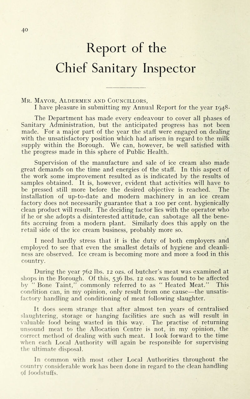 Report of the Chief Sanitary Inspector Mr. Mayor, Aldermen and Councillors, I have pleasure in submitting my Annual Report for the year 1948- The Department has made every endeavour to cover all phases of Sanitary Administration, but the anticipated progress has not been made. For a major part of the year the staff were engaged on dealing with the unsatisfactory position which had arisen in regard to the milk supply within the Borough. We can, however, be well satisfied with the progress made in this sphere of Public Health. Supervision of the manufacture and sale of ice cream also made great demands on the time and energies of the staff. In this aspect of the work some improvement resulted as is indicated by the results of samples obtained. It is, however, evident that activities will have to be pressed still more before the desired objective is reached. The installation of up-to-date and modern machinery in an ice cream factory does not necessarily guarantee that a 100 per cent, hygienically clean product will result. The deciding factor lies with the operator who if he or she adopts a disinterested attitude, can sabotage all the bene- fits accruing from a modern plant. Similarly does this apply on the retail side of the ice cream business, probably more so. I need hardly stress that it is the duty of both employers and employed to see that even the smallest details of hygiene and cleanli- ness are observed. Ice cream is becoming more and more a food in this country. During the year 762 lbs. 12 ozs. of butcher’s meat was examined at shops in the Borough. Of this, 536 lbs. 12 ozs. was found to be affected by “ Bone Taint,” commonly referred to as “ Heated Meat.” This condition can, in my opinion, only result from one cause—the unsatis- factory handling and conditioning of meat following slaughter. It does seem strange that after almost ten years of centralised slaughtering, storage or hanging facilities are such as will result in valuable food being wasted in this way. The practise of returning unsounfl meat to the Allocation Centre is not, in my opinion, the correct methofl of dealing with such meat. I look forward to the time when each Local Authority will again be responsible for supervising the ultimate dis})osal. In common with most other Local Authorities throughout the country considerable work has been done in regard to the clean handling of loorlstuffs.