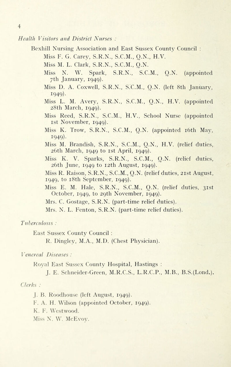 Health Visitors and District Nurses : Bexhill Nursing Association and East Sussex County Council : Miss F. G. Carey, S.R.N., S.C.M., O.N., H.V. Miss M. L. Clark, S.R.N., S.C.M., O.N. Miss N. W. Spark, S.R.N., S.C.M., Q.N. (appointed 7th Januar}^ 1949). Miss D. A. Coxwell, S.R.N., S.C.M., Q.N. (left 8th January, 1949). ' ' . ' Miss L. M. Avery, S.R.N., S.C.M., Q.N., H.V. (appointed 28th March, 1949). Miss Reed, S.R.N., S.C.M., H.V., School Nurse (appointed ist November, 1949). Miss K. Trow, S.R.N., S.C.M., Q.N. (appointed i6th Ma}^ 1949). Miss M. Brandish, S.R.N., S.C.M., Q.N., H.V. (relief duties, 26th March, 1949 to ist April, 1949). Miss K. V. Sparks, S.R.N., S.C.M., Q.N. (relief duties, 26th June, 1949 to 12th August, 1949). Miss R. Raison, S.R.N., S.C.M., Q.N. (relief duties, 21st August, 1949, to i8th September, 1949). Miss E. M. Hale, S.R.N., S.C.M., Q.N. (relief duties, 31st October, 1949, to 29th November, 1949). Mrs. C. Gostage, S.R.N. (part-time relief duties). Mrs. N. L. Fenton, S.R.N. (part-time relief duties). Tuhercitlosis : East Sus.sex County Council : R. Dingley, M.A., M.I). (Chest Physician). I'encreat Diseases: Royal blast Sussex County Hospital, Hastings : J. E. Sclmeider-Green, M.R.C.S., L.R.C.P., M.B., B.S.(Lond.). ('Jerks : j. B. RofKllioLise (left August, 1949). b. A. II. VVilsrm (ap])ointed October, 1949). K. b'. Westwood. •Miss N. W'. .McEvoy.