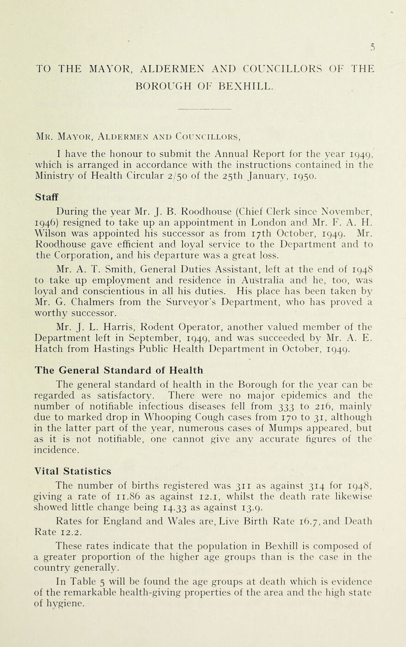 TO THE MAYOR, ALDERMEN AND COUNCILLORS OF THE BOROUGH OE BEXHILL. Mr. Mayor, Aldermen and Councillors, I have the honour to submit the Annual Report for the ^^ar 1949, which is arranged in accordance with the instructions contained in the Ministry of Health Circular 2/50 of the 25th January, 1950. Staff During the year Mr. J. B'. Roodhouse (Chief Clerk since November, 1946) resigned to take up an appointment in London and Mr. F. A. H. Wilson was appointed his successor as from 17th October, 1949. Mr. Roodhouse gave efficient and loyal service to the Department and to the Corporation, and his departure was a great loss. Mr. A. T. Smith, General Duties Assistant, left at the end of 1948 to take up employment and residence in Australia and he, too, was loyal and conscientious in all his duties. His place has been taken by Mr. G. Chalmers from the Surveyor’s Department, who has proved a worthy successor. Mr. J. L. Harris, Rodent Operator, another valued member of the Department left in September, 1949, and was succeeded by Mr. xA.. E. Hatch from Hastings Public Health Department in October, 1949. The General Standard of Health The general standard of health in the Borough for the year can be regarded as satisfactory. There were no major epidemics and the number of notihable infectious diseases fell from 333 to 216, mainly due to marked drop in Whooping Cough cases from 170 to 31, although in the latter part of the year, numerous cases of Mumps appeared, but as it is not notihable, one cannot give any accurate hgures of the incidence. Vital Statistics The number of births registered was 311 as against 314 for 1948, giving a rate of 11.86 as against 12.i, whilst the death rate likewise showed little change being 14.33 as against 13.9. Rates for England and Wales are. Live Birth Rate 16.7, and Death Rate 12.2. These rates indicate that the population in Bexhill is composed of a greater proportion of the higher age groups than is the case in the country generally. In Table 5 will be found the age groups at death which is evidence of the remarkable health-giving properties of the area and the high state of hygiene.