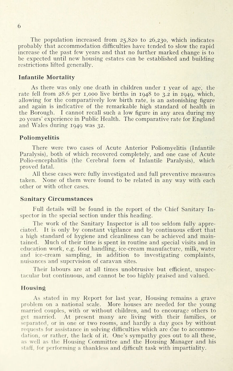 The population increased from 25,820 to 26,230, which indicates probably that accommodation difficulties have tended to slow the rapid increase of the past few years and that no further marked change is to be expected until new housing estates can be established and building restrictions lifted generally. Infantile Mortality As there was only one death in children under i year of age'; the rate fell from 28.6 per 1,000 live births in 1948 to 3.2 in 1949, which, allowing for the comparatively low birth rate, is an astonishing figure and again is indicative of the remarkable high standard of health in the Borough. I cannot recall such a low figure in any area during my 20 years’ experience in Public Health. The comparative rate for England and Wales during 1949 was 32. Poliomyelitis There were two cases of Acute Anterior Poliomyelitis (Infantile Paralysis), both of which recovered completely, and one case of Acute Polio-encephalitis (the Cerebral form of Infantile Paralysis), which proved fatal. All these cases were fully investigated and full preventive measures taken. None of them were found to be related in any way with each other or with other cases. Sanitary Circumstances Full details will be found in the report of the Chief Sanitary In- spector in the special section under this heading. The work of the Sanitary Inspector is all too seldom fully appre- ciated. It is only by constant vigilance and by continuous effort that a high standard of hygiene and cleanliness can be achieved and main- tained. Much of their time is spent in routine and special visits and in education work, e.g. food handling, ice-cream manufacture, milk, water and ice-cream sampling, in addition to investigating complaints, nuisances and su})crvision of caravan sites. 'I'heir labours arc at all times unobtrusive but efficient, unspec- tacular but continuous, and cannot be too highly praised and valued. Housinj^ As stated in my Report for last year, Housing remains a grave prfjblem on a. national scale. More houses are needed for the young marricfl coujfies, with or without children, and to encourage others to get rnarricfl. At [)resent many are living with their families, or ,ej)arn,ted., or in one or two rooms, and hardly a day goes by without rra|uf:sts for assistance in solving difficulties which arc due to accommo- dation, or rather, the lack of it. One’s sympathy goes out to all these, a , well as the Housing (Committee and the Housing Manager and his taff, for j)(,Tff)rming a thankless and difficult task with impartiality.