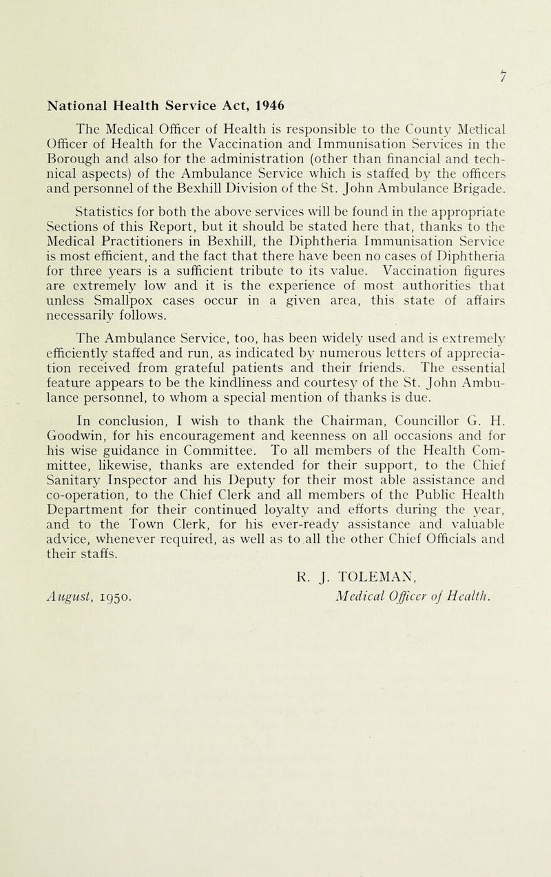 National Health Service Act, 1946 The Medical Officer of Health is responsible to the County Medical Officer of Health for the Vaccination and Immunisation Services in the Borough and also for the administration (other than financial and tech- nical aspects) of the Ambulance Service which is staffed by the officers and personnel of the Bexhill Division of the St. John Ambulance Brigade. Statistics for both the above services will be found in the appropriate Sections of this Report, but it should be stated here that, thanks to the Medical Practitioners in Bexhill, the Diphtheria Immunisation Service is most efficient, and the fact that there have been no cases of Diphtheria for three years is a sufficient tribute to its value. Vaccination figures are extremely low and it is the experience of most authorities that unless Smallpox cases occur in a given area, this state of affairs necessarily follows. The Ambulance Service, too, has been widely used and is extremely efficiently staffed and run, as indicated by numerous letters of apprecia- tion received from grateful patients and their friends. The essential feature appears to be the kindliness and courtes}^ of the St. John Ambu- lance personnel, to whom a special mention of thanks is due. In conclusion, I wish to thank the Chairman, Councillor G. H. Goodwin, for his encouragement and keenness on all occasions and for his wise guidance in Committee. To all members of the Health Com- mittee, likewise, thanks are extended for their support, to the Chief Sanitary Inspector and his Deputy for their most able assistance and co-operation, to the Chief Clerk and all members of the Public Health Department for their continued loyalty and efforts during the year, and to the Town Clerk, for his ever-ready assistance and valuable advice, whenever required, as well as to all the other Chief Officials and their staffs. August, 1950. R. J. TOLEMAN, Medical Officer of Health.
