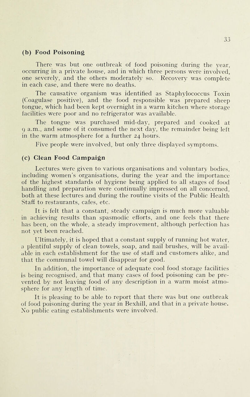 (b) Food Poisoning There was but one outbreak of food poisoning during the vear, occurring in a private house, and in which three persons were involved, one severely, and the others moderately so. Recovery was complete in each case, and there were no deaths. The causative organism was identified as Staphylococcus Toxin (Coagulase positive), and the food responsible was prepared sheep tongue, which had been kept overnight in a warm kitchen where storage facilities were poor and no refrigerator was available. The tongue was purchased mid-day, prepared and cooked at 9 a.m., and some of it consumed the next day, the remainder being left in the warm atmosphere for a further 24 hours. Five people were involved, but only three displayed symptoms. (c) Clean Food Campaign Lectures were given to various organisations and voluntary bodies, including women’s organisations, during the year and the importance of the highest standards of hygiene being applied to all stages of food handling and preparation were continually impressed on all concerned, both at these lectures and during the routine visits of the Public Health Staff to restaurants, cafes, etc. It is felt that a constant, steady campaign is much more valuable in achieving results than spasmodic efforts, and one feels that there has been, on the whole, a steady improvement, although perfection has not yet been reached. Ultimately, it is hoped that a constant supply of running hot water, 3 plentiful supply of clean towels, soap, and nail brushes, will be avail- able in each establishment for the use of staff and customers alike, and that the communal towel will disappear for good. In addition, the importance of adequate cool food storage facilities is being recognised, and that many cases of food poisoning can be pre- vented by not leaving food of any description in a warm moist atmo- sphere for any length of time. It is pleasing to be able to report that there was but one outbreak of food poisoning during the year in Bexhill, and that in a private house. No public eating establishments were involved.