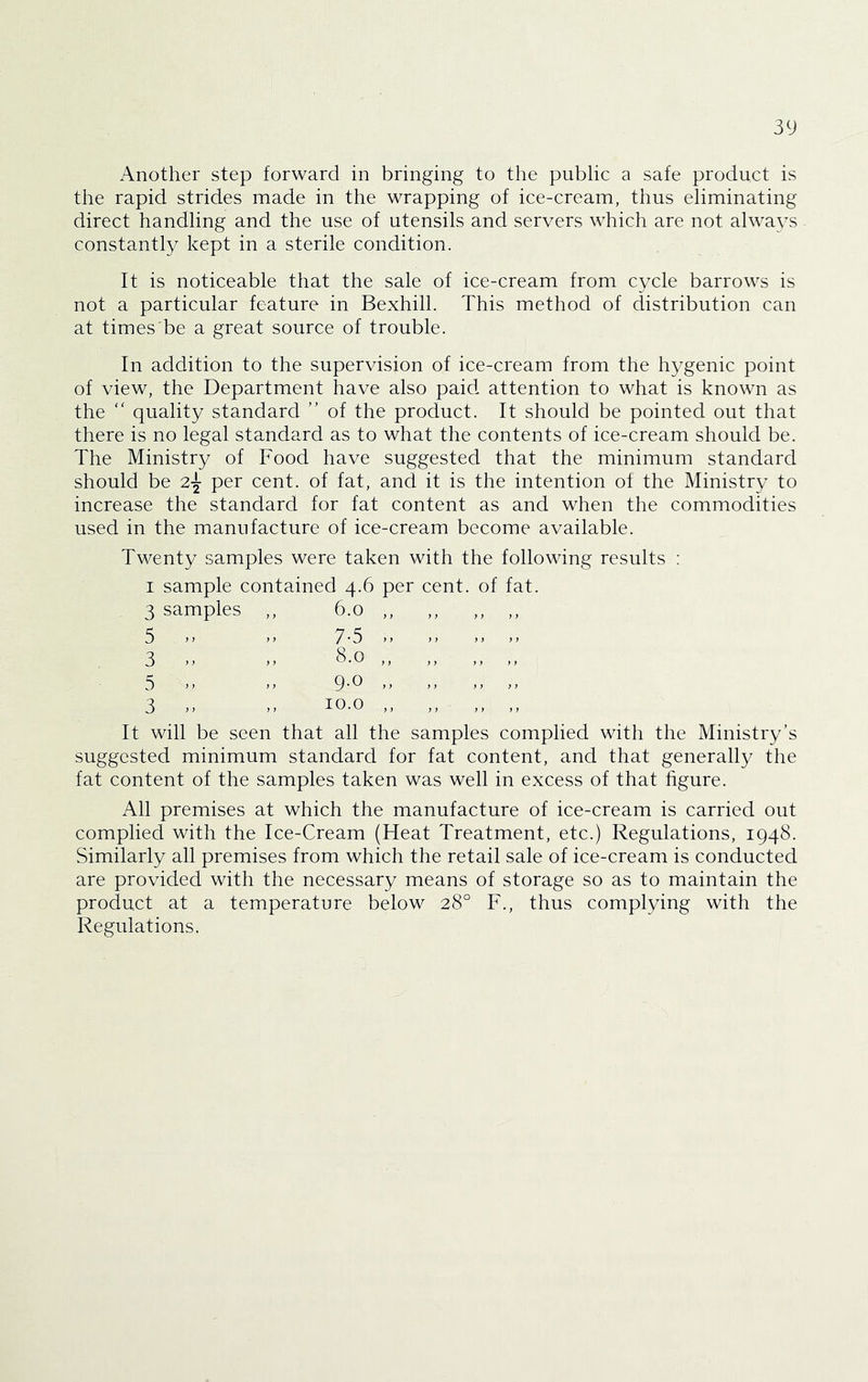Another step forward in bringing to the public a safe product is the rapid strides made in the wrapping of ice-cream, thus eliminating direct handling and the use of utensils and servers which are not always constantly kept in a sterile condition. It is noticeable that the sale of ice-cream from cycle barrows is not a particular feature in Bexhill. This method of distribution can at times be a great source of trouble. In addition to the supervision of ice-cream from the hygenic point of view, the Department have also paid attention to what is known as the “ quality standard ” of the product. It should be pointed out that there is no legal standard as to what the contents of ice-cream should be. The Ministry of Food have suggested that the minimum standard should be 2-^ per cent, of fat, and it is the intention of the Ministry to increase the standard for fat content as and when the commodities used in the manufacture of ice-cream become available. Twenty samples were taken with the following results : I sample contained 4.6 per cent, of fat. 3 samples ,, 6.0 ,, ,, ,, ,, 7-5 8.0 9.0 5 3 5 3 10.0 It will be seen that all the samples complied with the Ministry’s suggested minimum standard for fat content, and that generally the fat content of the samples taken was well in excess of that hgure. All premises at which the manufacture of ice-cream is carried out complied with the Ice-Cream (Heat Treatment, etc.) Regulations, 1948. Similarly all premises from which the retail sale of ice-cream is conducted are provided with the necessary means of storage so as to maintain the product at a temperature below 28“ F., thus complying with the Regulations.