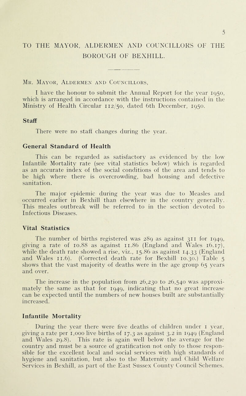 TO THE MAYOR, ALDERMEN AND COUNCILLORS OE THE BOROUGH OF BEXHILL. Mr. Mayor, Aldermen and Councillors, I have the honour to submit the Annual Report for the year 1950, which is arranged in accordance with the instructions contained in the Ministry of Health Circular 112/50, dated 6th December, 1950. Staff There were no staff changes during the year. General Standard of Health This can be regarded as satisfactory as evidenced by the low Infantile Mortality rate (see vital statistics below) which is regarded as an accurate index of the social conditions of the area and tends to be high where there is overcrowding, bad housing and defective sanitation. The major epidemic during the year was due to Measles and occurred earlier in Bexhill than elsewhere in the country generally. This meales outbreak will be referred to in the section devoted to Infectious Diseases. Vital Statistics The number of births registered was 289 as against 311 for 1949, giving a rate of 10.88 as against 11.86 (England and Wales 16.17), while the death rate showed a rise, viz., 15.86 as against 14.33 (England and Wales 11.6). (Corrected death rate for Bexhill 10.30.) Table 5 shows that the vast majority of deaths were in the age group 65 years and over. The increase in the population from 26,230 to 26,540 was approxi- mately the same as that for 1949, indicating that no great increase can be expected until the numbers of new houses built are substantial!}^ increased. Infantile Mortality During the year there were hve deaths of children under i year, giving a rate per 1,000 live births of 17.3 as against 3.2 in 1949 (England and Wales 29.8). This rate is again well below the average for the country and must be a source of gratihcation not only to those respon- sible for the excellent local and social services with high standards of hygiene and sanitation, but also to the Maternity and Child Welfare Services in Bexhill, as part of the East Sussex County Council Schemes.