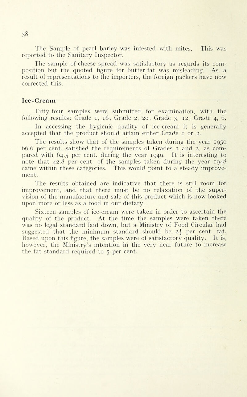 The Sample of pearl barley was infested with mites. This was reported to the Sanitary Inspector. The sample of cheese spread was satisfactory as regards its com- position but the quoted figure for butter-fat was misleading. As a result of representations to the importers, the foreign packers have now corrected this. Ice-Cream \ Fifty four samples were submitted for examination, with the following results: Grade i, i6; Grade 2, 20; Grade 3, 12; Grade 4, 6. In accessing the hygienic quality of ice cream it is generally accepted that the product should attain either Grade i or 2. The results show that of the samples taken during the year 1950 bb.6 per cent, satisfied the requirements of Grades i and 2, as com- pared with 64.5 per cent, during the year 1949. It is interesting to note that 42.8 per cent, of the samples taken during the year 1948 came within these categories. This would point to a steady improve- ment. The results obtained are indicative that there is still room for improvement, and that there must be no relaxation of the super- vision of the manufacture and sale of this product which is now looked upon more or less as a food in our dietary. Sixteen samples of ice-cream were taken in order to ascertain the fiuality of the product. At the time the samples were taken there was no legal standard laid down, but a Ministry of Food Circular had suggested that the minimum standard should be 2| per cent. fat. 13ased upon this hgure, the samples were of satisfactory quality. It is, however, the Ministry’s intention in the very near future to increase the fat standard required to 5 per cent.