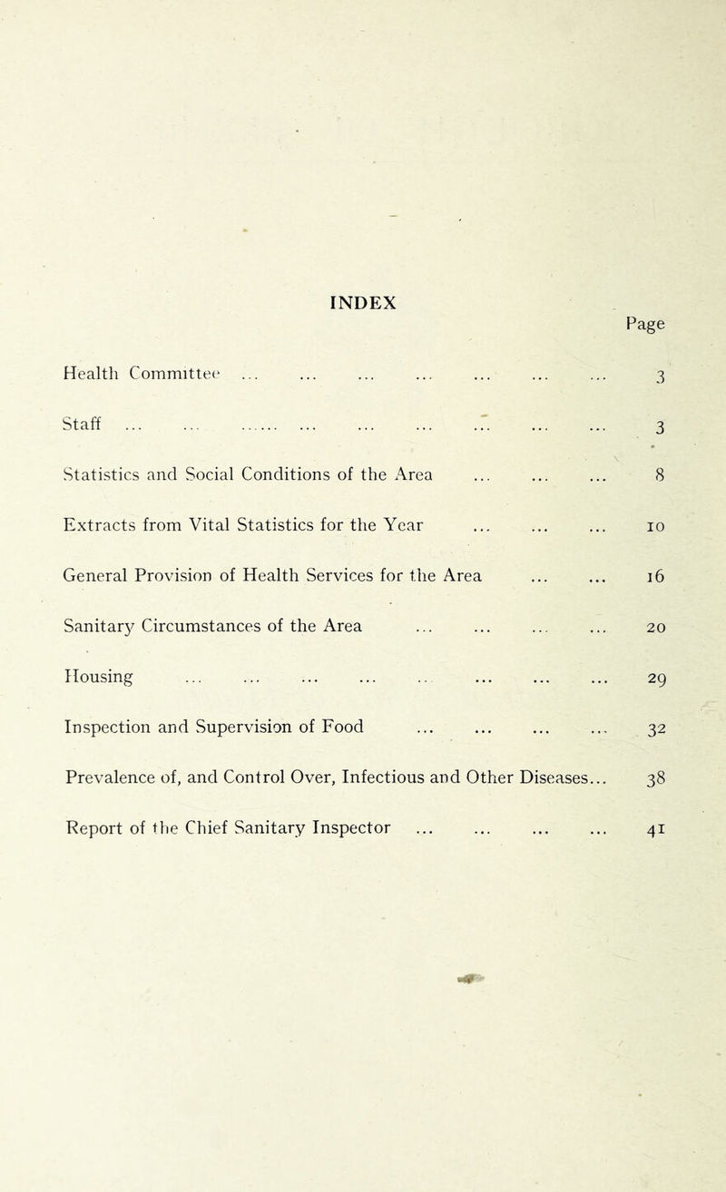 INDEX Page Health Committee ... ... ... ... ... ... ... 3 Staff ... ... ... ... ... ... ... 3 \ Statistics and Social Conditions of the Area ... ... ... 8 Extracts from Vital Statistics for the Year ... ... ... 10 General Provision of Health Services for the Area ... ... 16 Sanitar}/Circumstances of the Area ... ... ... ... 20 Housing ... ... ... ... .. ... ... ... 29 Inspection and Supervision of Food ... ... ... ... 32 Prevalence of, and Control Over, Infectious and Other Diseases... 38 Report of the Chief Sanitary Inspector ... ... ... ... 41