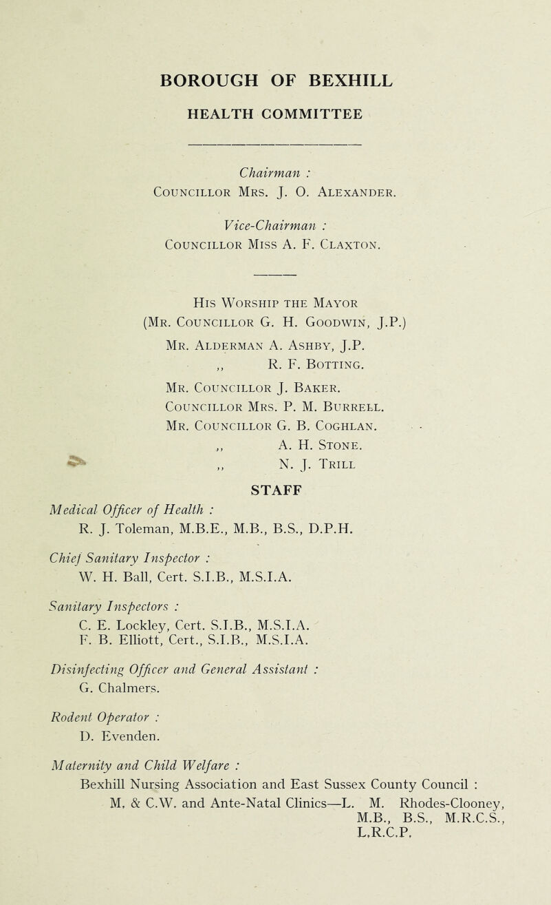 HEALTH COMMITTEE Chairman : Councillor Mrs. J. O. Alexander. Vice-Chairman : Councillor Miss A. F. Claxton. His Worship the Mayor (Mr. Councillor G. H. Goodwin, J.P.) Mr. Alderman A. Ashby, J.P. R. F. Bolting. Mr. Councillor J. Baker. Councillor Mrs. P. M. Burrell. Mr. Councillor G. B. Coghlan. ,, A. H. Stone. ,, N. J. Trill STAFF Medical Officer of Health : R. J. Toleman, M.B.E., M.B., B.S., D.P.H. Chief Sanitary Inspector : W. H. Ball, Cert. S.I.B., M.S.I.A. Sanitary Inspectors : C. E. Lockley, Cert. S.I.B., M.S.I.A. F. B. Elliott, Cert., S.I.B., M.S.I.A. Disinfecting Officer and General Assistant : G. Chalmers. Rodent Operator : D. Evenden. Maternity and Child Welfare : Bexhill Nursing Association and East Sussex County Council : M, & C.W. and Ante-Natal Clinics—L. M. Rhodes-Clooney, M.B., B.S., M.R.C.S., L,R.C.P.