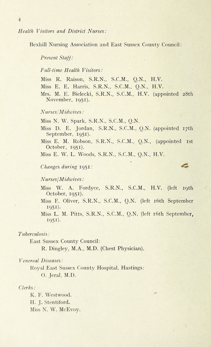 Health Visitors and District Nurses: Bexhill Nursing Association and East Sussex County Council: Present Staff: Full-time Health Visitors: Miss R. Raison, S.R.N., S.C.M., Q.N., H.V. Miss E. E. Harris, S.R.N., S.C.M., Q.N., H.V. Mrs. M. E. Bielecki, S.R.N., S.C.M., H.V. (appointed 28th November, 1951). Nurses I Midwives: Miss N. W. Spark, S.R.N., S.C.M., Q.N. Miss D. E. Jordan, S.R.N., S.C.M., Q.N. (appointed 17th September, 1951). Miss E. M. Robson, S.R.N., S.C.M., Q.N., (appointed ist October, 1951). Miss E. W. L. Woods, S.R.N., S.C.M., Q.N., H.V. Changes during 1951.’ Nurses! Midwives: Miss W. A. Eordyce, S.R.N., S.C.M., H.V. (left 19th October, 1951). Miss F. Oliver, S.R.N., S.C.M., Q.N. (left i6th September 1951)- Miss L. M. Pitts, S.R.N., S.C.M., Q.N. (left i6th September, 1951)- Tuberculosis: East Sussex County Council: R. Dingley, M.A., M.D. (Chest Physician). Venereal Diseases: Koyal East Sussex County Hospital, Hastings: O. Jeral, M.D. Clerks: K. h'. Westwood. H. J. Stentiford. Miss N. W. McEvoy.