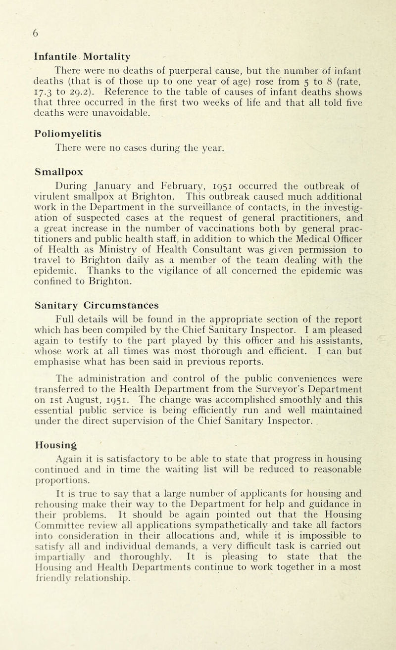 Infantile Mortality There were no deaths of puerperal cause, but the number of infant deaths (that is of those up to one year of age) rose from 5 to 8 (rate, 17.3 to 29.2). Reference to the table of causes of infant deaths shows that three occurred in the first two weeks of life and that all told five deaths were unavoidable. Poliomyelitis There were no cases during the year. Smallpox During January and February, 1951 occurred the outbreak of virulent smallpox at Brighton. This outbreak caused much additional work in the Department in the surveillance of contacts, in the investig- ation of suspected cases at the request of general practitioners, and a great increase in the number of vaccinations both by general prac- titioners and public health staff, in addition to which the Medical Officer of Health as Ministry of Health Consultant was giv^en permission to travel to Brighton daily as a member of the team dealing with the epidemic. Thanks to the vigilance of all concerned the epidemic was confined to Brighton. Sanitary Circumstances Full details will be found in the appropriate section of the report which has been compiled by the Chief Sanitary Inspector. I am pleased again to testify to the part played by this officer and his assistants, whose work at all times was most thorough and efficient. I can but emphasise what has been said in previous reports. The administration and control of the public conveniences were transferred to the Health Department from the Surveyor’s Department on 1st August, 1951. The change was accomplished smoothly and this essential public service is being efficiently run and well maintained under the direct supervision of the Chief Sanitary Inspector. . Housing y\gain it is satisfactory to be able to state that progress in housing continued and in time the waiting list will be reduced to reasonable ])ro}Xjrtions. It is true to say that a large number of applicants for housing and rehousing make their way to tlie Department for help and guidance in their ])roblems. It should be again pointed out that the Housing Committee review all a])plications sympathetically and take all factors into considerati(m in their allocations and, while it is impossible to satisfy all and individual demands, a very difficult task is carried out iinj)artially and thoroughly. It is ])leasing to state that the Housing anfl Health De])artments continue to work together in a most frienbly relationshi]).