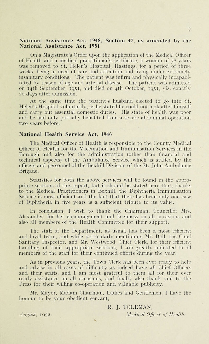 National Assistance Act, 1948, Section 47, as amended by the National Assistance Act, 1951 On a Magistrate’s Order upon the application of the Medical Officer of Health and a medical practitioner’s certificate, a woman of 78 years was removed to St. Helen’s Hospital, Hastings, for a period of three weeks, being in need of care and attention and living under extremely insanitary conditions. The patient was inhrm and physically incapaci- tated by reason of age and arterial disease. The patient was admitted on 14th September, 1951, and died on 4th October, 1951, viz. exactly 20 days after admission. At the same time the patient’s husband elected to go into St. Helen’s Hospital voluntarily, as he stated he could not look after himself and carry out essential domestic duties. His state of health was poor and he had only partially benehted from a severe abdominal operation two years before. National Health Service Act, 1946 The Medical Officer of Health is responsible to the County Medical Officer of Health for the Vaccination and Immunisation Services in the Borough and also for the administration (other than hnancial and technical aspects) of the Ambulance Service which is staffed by the officers and personnel of the Bexhill Division of the St. John x\mbulance Brigade. Statistics for both the above services will be found in the appro- priate sections of this report, but it should be stated here that, thanks to the Medical Practitioners in Bexhill, the Diphtheria Immunisation Service is most efficient and the fact that there has been only one case of Diphtheria in five years is a sufficient tribute to its value. In conclusion, I wish to thank the Chairman, Councillor Mrs. Alexander, for her encouragement and keenness on all occasions and also all members of the Health Committee for their support. The staff of the Department, as usual, has been a most efficient and loyal team, and while particularly mentioning Mr. Ball, the Chief Sanitary Inspector, and Mr. Westwood, Chief Clerk, for their efficient handling of their appropriate sections, I am, greatly indebted to all members of the staff for their continued efforts during the year. As in previous years, the Town Clerk has been ever ready to help and advise in all cases of difficulty as indeed have all Chief Officers and their staffs, and I am most grateful to them all for their ever ready assistance on all occasions, and hnally also thank you to the Press for their willing co-operation and valuable publicity. Mr. Mayor, Madam Chairman, Ladies and Gentlemen, I have the honour to be your obedient servant, R. J. TOLLMAN, Medical Officer of Health. August, 1952. V
