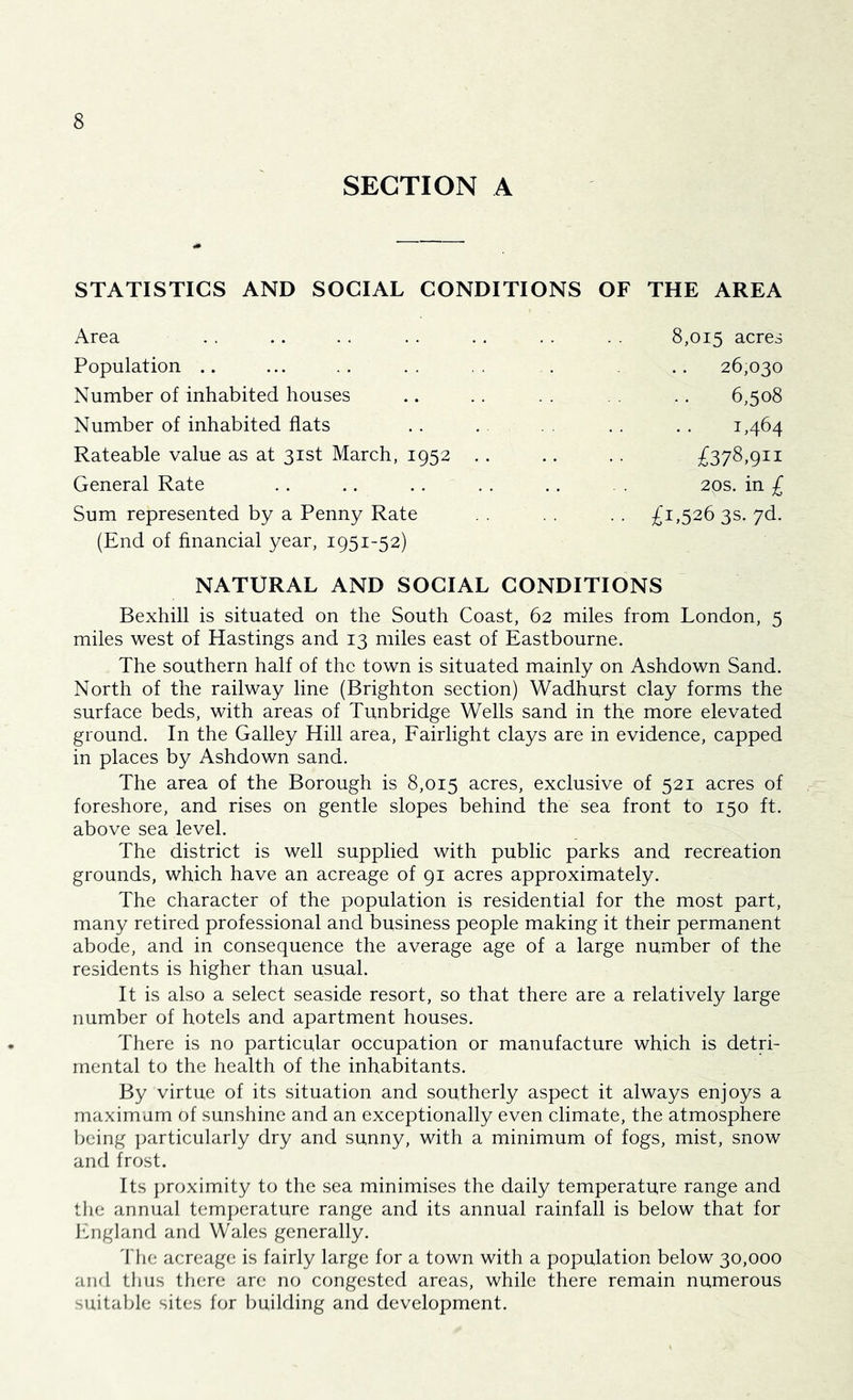 SECTION A STATISTICS AND SOCIAL CONDITIONS OF THE AREA Area . . .. . . .. . . .. . . 8,015 acres Population .. ... .. .. . .. 26,030 Number of inhabited houses .. . . . . . . 6,508 Number of inhabited flats .. . . . . . 1,464 Rateable value as at 31st March, 1952 .. .. .. £378,911 General Rate . . .. . . . . .. . . 20s. in £ Sum represented by a Penny Rate . . . . . . £1,526 3s. yd. (End of financial year, 1951-52) NATURAL AND SOCIAL CONDITIONS Bexhill is situated on the South Coast, 62 miles from London, 5 miles west of Hastings and 13 miles east of Eastbourne. The southern half of the town is situated mainly on Ashdown Sand. North of the railway line (Brighton section) Wadhurst clay forms the surface beds, with areas of Tunbridge Wells sand in the more elevated ground. In the Galley Hill area, Fairlight clays are in evidence, capped in places by Ashdown sand. The area of the Borough is 8,015 acres, exclusive of 521 acres of foreshore, and rises on gentle slopes behind the sea front to 150 ft. above sea level. The district is well supplied with public parks and recreation grounds, which have an acreage of 91 acres approximately. The character of the population is residential for the most part, many retired professional and business people making it their permanent abode, and in consequence the average age of a large number of the residents is higher than usual. It is also a select seaside resort, so that there are a relatively large number of hotels and apartment houses. There is no particular occupation or manufacture which is detri- mental to the health of the inhabitants. By virtue of its situation and southerly aspect it always enjoys a maximum of sunshine and an exceptionally even climate, the atmosphere ];eing ])articularly dry and sunny, with a minimum of fogs, mist, snow and frost. Its proximity to the sea minimises the daily temperature range and the annual temperature range and its annual rainfall is below that for J^ngland and Wales generally. 4'lie acreage is fairly large for a town with a population below 30,000 and thus there are no congested areas, while there remain numerous suitable sites for l)uilding and development.