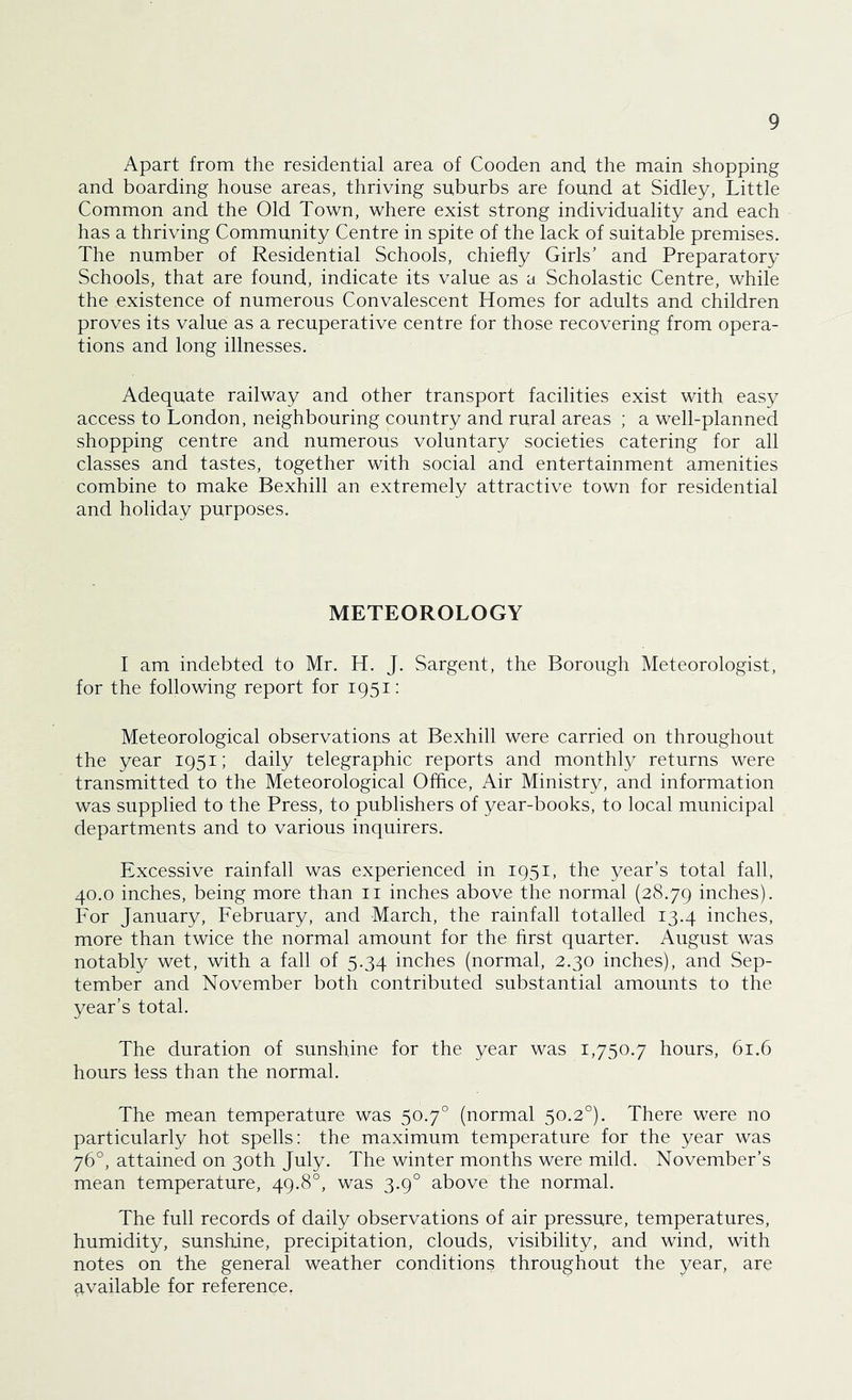 Apart from the residential area of Cooden and the main shopping and boarding house areas, thriving suburbs are found at Sidley, Little Common and the Old Town, where exist strong individuality and each has a thriving Community Centre in spite of the lack of suitable premises. The number of Residential Schools, chiefly Girls' and Preparatory Schools, that are found, indicate its value as a Scholastic Centre, while the existence of numerous Convalescent Homes for adults and children proves its value as a recuperative centre for those recovering from opera- tions and long illnesses. Adequate railway and other transport facilities exist with easy access to London, neighbouring country and rural areas ; a well-planned shopping centre and numerous voluntary societies catering for all classes and tastes, together with social and entertainment amenities combine to make Bexhill an extremely attractive town for residential and holiday purposes. METEOROLOGY I am indebted to Mr. H. J. Sargent, the Borough Meteorologist, for the following report for 1951: Meteorological observations at Bexhill were carried on throughout the year 1951; daily telegraphic reports and monthly returns were transmitted to the Meteorological Office, Air Ministry, and information was supplied to the Press, to publishers of year-books, to local municipal departments and to various inquirers. Excessive rainfall was experienced in 1951, the year’s total fall, 40.0 inches, being more than ii inches above the normal (28.79 inches). For January, February, and March, the rainfall totalled 13.4 inches, more than twice the normal amount for the first quarter. August was notably wet, with a fall of 5.34 inches (normal, 2.30 inches), and Sep- tember and November both contributed substantial amounts to the year’s total. The duration of sunshine for the year was 1,750.7 hours, 61.6 hours less than the normal. The mean temperature was 50.7° (normal 50.2°). There were no particularly hot spells: the maximum temperature for the year was 76°, attained on 30th July. The winter months were mild. November’s mean temperature, 49.8°, was 3.9° above the normal. The full records of daily observations of air pressure, temperatures, humidity, sunshine, precipitation, clouds, visibility, and wind, with notes on the general weather conditions throughout the year, are available for reference.