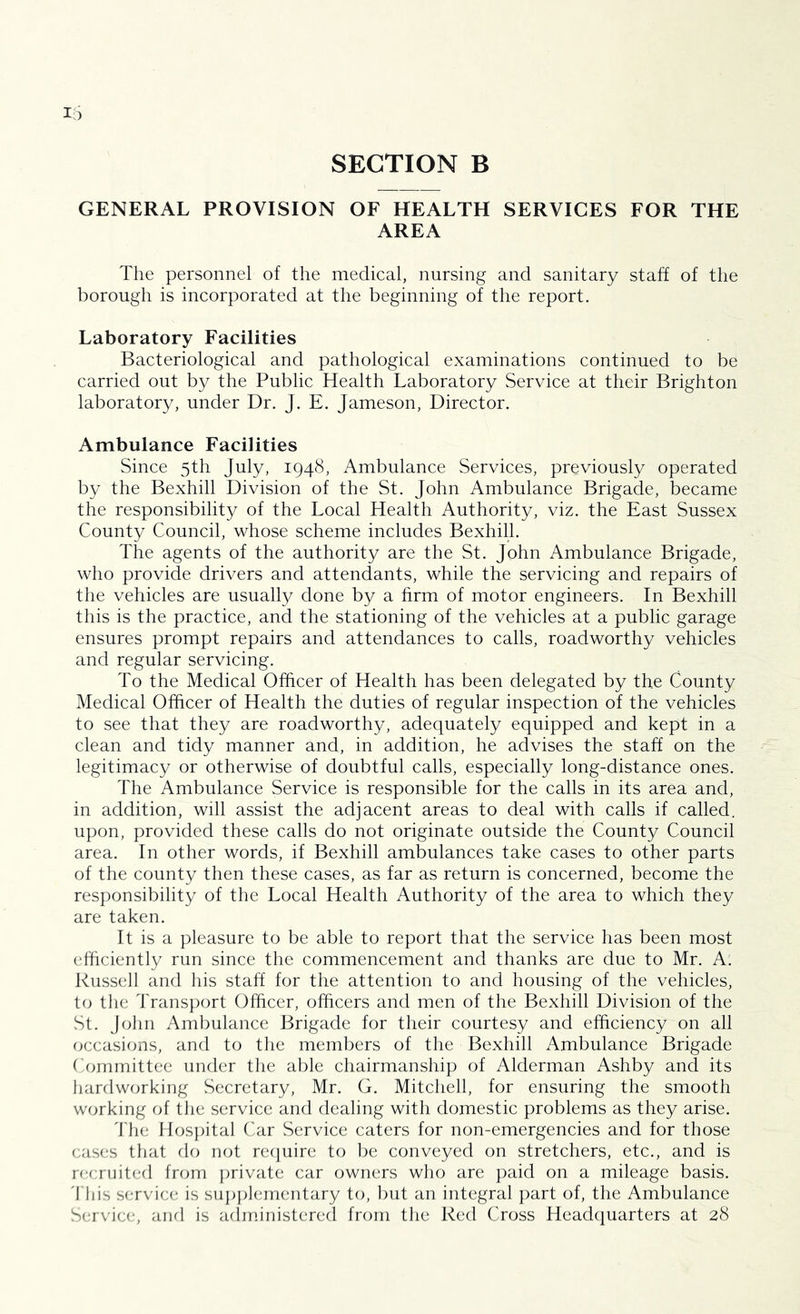 SECTION B GENERAL PROVISION OF HEALTH SERVICES FOR THE AREA The personnel of the medical, nursing and sanitary staff of the borough is incorporated at the beginning of the report. Laboratory Facilities Bacteriological and pathological examinations continued to be carried out by the Public Health Laboratory Service at their Brighton laboratory, under Dr. J. E. Jameson, Director. Ambulance Facilities Since 5th July, 1948, Ambulance Services, previously operated by the Bexhill Division of the St. John Ambulance Brigade, became the responsibility of the Local Health Authority, viz. the East Sussex County Council, whose scheme includes Bexhill. The agents of the authority are the St. John Ambulance Brigade, who provide drivers and attendants, while the servicing and repairs of the vehicles are usually done by a firm of motor engineers. In Bexhill this is the practice, and the stationing of the vehicles at a public garage ensures prompt repairs and attendances to calls, roadworthy vehicles and regular servicing. To the Medical Officer of Health has been delegated by the County Medical Officer of Health the duties of regular inspection of the vehicles to see that they are roadworthy, adequately equipped and kept in a clean and tidy manner and, in addition, he advises the staff on the legitimacy or otherwise of doubtful calls, especially long-distance ones. The Ambulance Service is responsible for the calls in its area and, in addition, will assist the adjacent areas to deal with calls if called, upon, provided these calls do not originate outside the County Council area. In other words, if Bexhill ambulances take cases to other parts of the county then these cases, as far as return is concerned, become the responsibility of the Local Health Authority of the area to which they are taken. It is a pleasure to be able to report that the service has been most efficiently run since the commencement and thanks are due to Mr. A. Russell and his staff for the attention to and housing of the vehicles, U) the Transport Officer, officers and men of the Bexhill Division of the vSt. John Ambulance Brigade for their courtesy and efficiency on all occasions, and to the members of the Bexhill Ambulance Brigade f'omrnittee under the able chairmanship of Alderman Ashby and its hardworking Secretary, Mr. G. Mitchell, for ensuring the smooth working of the service and dealing with domestic problems as they arise. 'file nos])ital Car Service caters for non-emergencies and for those cases that do not recjuire to be conveyed on stretchers, etc., and is n,‘crihted from private car owners who are paid on a mileage basis. 'I'llis service is sujijikMnentary to, but an integral })art of, the Ambulance Service, and is administered from the Red Cross Headquarters at 28