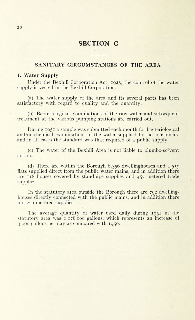 SECTION G SANITARY CIRCUMSTANCES OF THE AREA 1. Water Supply Under the Bexhill Corporation Act, 1925, the control of the water supply is vested in the Bexhill Corporation. (a) The water supply of the area and its several parts has been satisfactory with regard to quality and the quantity. (b) Bacteriological examinations of the raw water and subsequent treatment at the various pumping stations are carried out. During 1951 a sample was submitted each month for bacteriologica] and/or chemical examinations of the water supplied to the consumers and in all cases the standard was that required of a public supply. (c) The water of the Bexhill Area is not liable to plumbo-solvent action. (d) There are within the Borough 6,356 dwellinghouses and 1,519 flats supplied direct from the public water mains, and in addition there are 118 houses covered by standpipe supplies and 457 metered trade supplies. In the statutory area outside the Borough there are 792 dwelling- houses diiectly connected with the public mains, and in addition there are 226 metered supplies. The average quantity of water used daily during 1951 in the statutory area was 1,178,000 gallons, which represents an increase of 3,000 gallons per day as compared with 1950.