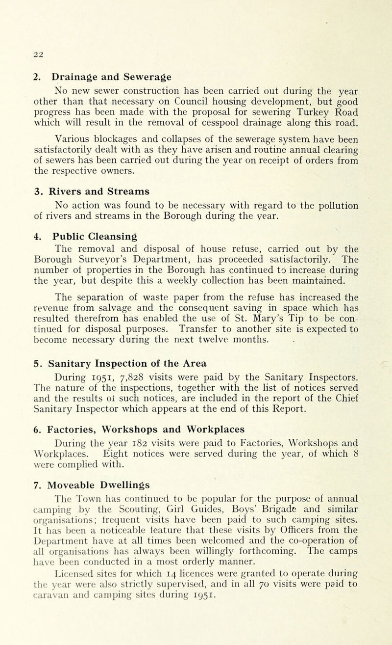 2. Drainage and Sewerage No new sewer construction has been carried out during the year other than that necessary on Council housing development, but good progress has been made with the proposal for sewering Turkey Road which will result in the removal of cesspool drainage along this road. Various blockages and collapses of the sewerage system have been satisfactorily dealt with as they have arisen and routine annual clearing of sewers has been carried out during the year on receipt of orders from the respective owners. 3. Rivers and Streams No action was found to be necessary with regard to the pollution of rivers and streams in the Borough during the year. N 4. Public Cleansing The removal and disposal of house refuse, carried out by the Borough Surveyor’s Department, has proceeded satisfactorily. The number of properties in the Borough has continued to increase during the year, but despite this a weekly collection has been maintained. The separation of waste paper from the refuse has increased the revenue from salvage and the consequent saving in space which has resulted therefrom has enabled the use of St. Mary’s Tip to be con tinned for disposal purposes. Transfer to another site is expected to become necessary during the next twelve months. 5. Sanitary Inspection of the Area During 1951, 7,828 visits were paid by the Sanitary Inspectors. The nature of the inspections, together with the list of notices served and the results oi such notices, are included in the report of the Chief Sanitary Inspector which appears at the end of this Report. 6. Factories, Workshops and Workplaces During the year 182 visits were paid to Factories, Workshops and Workplaces. Eight notices were served during the year, of which 8 were complied with. 7. Moveable Dwellings The Town lias continued to be popular for the purpose of annual camping by the .Scouting, Girl Guides, Boys’ Brigade and similar organisations; Irecpicnt visits have been paid to such camping sites. It has been a noticeable leature that these visits by Officers from the Department have at all times been welcomed and the co-operation of all organisations has always been willingly forthcoming. The camps have been conducted in a most orderly manner. I.icensed sites for which 14 licences were granted to operate during the year were also strictly supervised, and in all 70 visits were paid to caravan and carujiing sites during 1951.