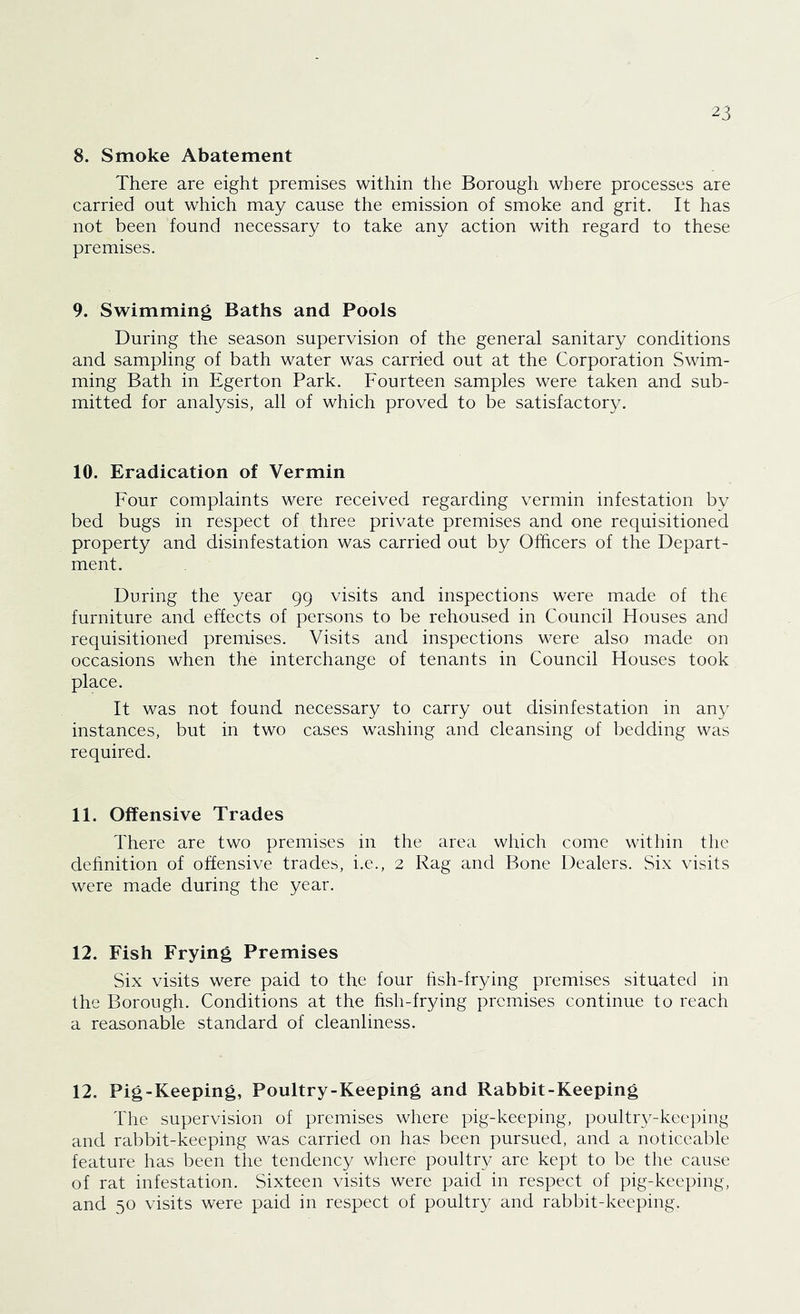 ^3 8. Smoke Abatement There are eight premises within the Borough where processes are carried out which may cause the emission of smoke and grit. It has not been found necessary to take any action with regard to these premises. 9. Swimming Baths and Pools During the season supervision of the general sanitary conditions and sampling of bath water was carried out at the Corporation Swim- ming Bath in Egerton Park. Fourteen samples were taken and sub- mitted for analysis, all of which proved to be satisfactory. 10. Eradication of Vermin Four complaints were received regarding vermin infestation by bed bugs in respect of three private premises and one requisitioned property and disinfestation was carried out by Officers of the Depart- ment. During the year 99 visits and inspections were made of the furniture and effects of persons to be rehoused in Council Houses and requisitioned premises. Visits and inspections were also made on occasions when the interchange of tenants in Council Houses took place. It was not found necessary to carry out disinfestation in any instances, but in two cases washing and cleansing of bedding was required. 11. Offensive Trades There are two premises in the area which come within the dehnition of offensive trades, i.e., 2 Rag and Bone Dealers. Six visits were made during the year. 12. Fish Frying Premises Six visits were paid to the four hsh-frying premises situated in the Borough. Conditions at the hsh-frying premises continue to reach a reasonable standard of cleanliness. 12. Pig-Keeping, Poultry-Keeping and Rabbit-Keeping The supervision of premises where pig-keeping, poultry-keeping and rabbit-keeping was carried on has been pursued, and a noticeable feature has been the tendency where poultry are kept to be the cause of rat infestation. Sixteen visits were paid in respect of pig-keeping, and 50 visits were paid in respect of poultry and rabbit-keeping.